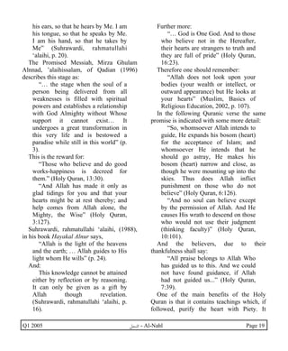 his ears, so that he hears by Me. I am 
his tongue, so that he speaks by Me. 
I am his hand, so that he takes by 
Me” (Suhrawardi, rahmatullahi 
‘alaihi, p. 20). 
The Promised Messiah, Mirza Ghulam 
Alnnad, ’alaihissalam, of Qadian (1996) 
describes this stage as: 
“… the stage when the soul of a 
person being delivered from all 
weaknesses is filled with spiritual 
powers and establishes a relationship 
with God Almighty without Whose 
support it cannot exist… It 
undergoes a great transformation in 
this very life and is bestowed a 
paradise while still in this world” (p. 
3). 
This is the reward for: 
“Those who believe and do good 
works-happiness is decreed for 
them.” (Holy Quran, 13:30). 
“And Allah has made it only as 
glad tidings for you and that your 
hearts might be at rest thereby; and 
help comes from Allah alone, the 
Mighty, the Wise” (Holy Quran, 
3:127). 
Suhrawardi, rahmatullahi ‘alaihi, (1988), 
in his book Hayakal Alnur says, 
“Allah is the light of the heavens 
and the earth; … Allah guides to His 
light whom He wills” (p. 24). 
And: 
This knowledge cannot be attained 
either by reflection or by reasoning. 
It can only be given as a gift by 
Allah though revelation. 
(Suhrawardi, rahmatullahi ‘alaihi, p. 
16). 
Further more: 
“… God is One God. And to those 
who believe not in the Hereafter, 
their hearts are strangers to truth and 
they are full of pride” (Holy Quran, 
16:23). 
Therefore one should remember: 
“Allah does not look upon your 
bodies (your wealth or intellect, or 
outward appearance) but He looks at 
your hearts” (Muslim, Basics of 
Religious Education, 2002, p. 107). 
In the following Quranic verse the same 
promise is indicated with some more detail: 
“So, whomsoever Allah intends to 
guide, He expands his bosom (heart) 
for the acceptance of Islam; and 
whomsoever He intends that he 
should go astray, He makes his 
bosom (heart) narrow and close, as 
though he were mounting up into the 
skies. Thus does Allah inflict 
punishment on those who do not 
believe” (Holy Quran, 6:126). 
“And no soul can believe except 
by the permission of Allah. And He 
causes His wrath to descend on those 
who would not use their judgment 
(thinking faculty)” (Holy Quran, 
10:101). 
And the believers, due to their 
thankfulness shall say: 
“All praise belongs to Allah Who 
has guided us to this. And we could 
not have found guidance, if Allah 
had not guided us...” (Holy Quran, 
7:39). 
One of the main benefits of the Holy 
Quran is that it contains teachings which, if 
followed, purify the heart with Piety. It 
Q1 2005 ·©¿öZ - Al-Nahl Page 19 
 