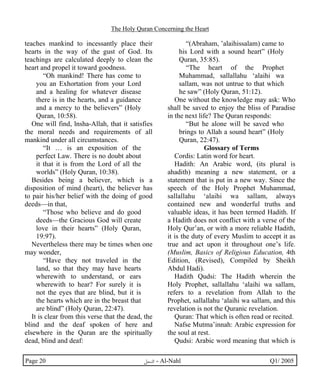 The Holy Quran Concerning the Heart 
teaches mankind to incessantly place their 
hearts in the way of the gust of God. Its 
teachings are calculated deeply to clean the 
heart and propel it toward goodness. 
“Oh mankind! There has come to 
you an Exhortation from your Lord 
and a healing for whatever disease 
there is in the hearts, and a guidance 
and a mercy to the believers” (Holy 
Quran, 10:58). 
One will find, lnsha-Allah, that it satisfies 
the moral needs and requirements of all 
mankind under all circumstances. 
“It … is an exposition of the 
perfect Law. There is no doubt about 
it that it is from the Lord of all the 
worlds” (Holy Quran, 10:38). 
Besides being a believer, which is a 
disposition of mind (heart), the believer has 
to pair his/her belief with the doing of good 
deeds—in that, 
“Those who believe and do good 
deeds—the Gracious God will create 
love in their hearts” (Holy Quran, 
19:97). 
Nevertheless there may be times when one 
may wonder, 
“Have they not traveled in the 
land, so that they may have hearts 
wherewith to understand, or ears 
wherewith to hear? For surely it is 
not the eyes that are blind, but it is 
the hearts which are in the breast that 
are blind” (Holy Quran, 22:47). 
It is clear from this verse that the dead, the 
blind and the deaf spoken of here and 
elsewhere in the Quran are the spiritually 
dead, blind and deaf: 
“(Abraham, ’alaihissalam) came to 
his Lord with a sound heart” (Holy 
Quran, 35:85). 
“The heart of the Prophet 
Muhammad, sallallahu ‘alaihi wa 
sallam, was not untrue to that which 
he saw” (Holy Quran, 51:12). 
One without the knowledge may ask: Who 
shall be saved to enjoy the bliss of Paradise 
in the next life? The Quran responds: 
“But he alone will be saved who 
brings to Allah a sound heart” (Holy 
Quran, 22:47). 
Glossary of Terms 
Cordis: Latin word for heart. 
Hadith: An Arabic word, (its plural is 
ahadith) meaning a new statement, or a 
statement that is put in a new way. Since the 
speech of the Holy Prophet Muhammad, 
sallallahu ‘alaihi wa sallam, always 
contained new and wonderful truths and 
valuable ideas, it has been termed Hadith. If 
a Hadith does not conflict with a verse of the 
Holy Qur’an, or with a more reliable Hadith, 
it is the duty of every Muslim to accept it as 
true and act upon it throughout one’s life. 
(Muslim, Basics of Religious Education, 4th 
Edition, (Revised), Compiled by Sheikh 
Abdul Hadi). 
Hadith Qudsi: The Hadith wherein the 
Holy Prophet, sallallahu ‘alaihi wa sallam, 
refers to a revelation from Allah to the 
Prophet, sallallahu ‘alaihi wa sallam, and this 
revelation is not the Quranic revelation. 
Quran: That which is often read or recited. 
Nafse Mutma’innah: Arabic expression for 
the soul at rest. 
Qudsi: Arabic word meaning that which is 
Page 20 ·©¿öZ - Al-Nahl Q1/ 2005 
 
