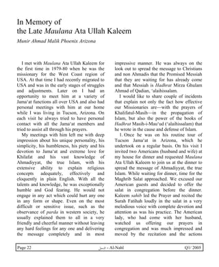 In Memory of 
the Late Maulana Ata Ullah Kaleem 
Munir Ahmad Malik Phoenix Arizona 
I met with Maulana Ata Ullah Kaleem for 
the first time in 1979-80 when he was the 
missionary for the West Coast region of 
USA. At that time I had recently migrated to 
USA and was in the early stages of struggles 
and adjustments. Later on I had an 
opportunity to meet him at a variety of 
Jama‘at functions all over USA and also had 
personal meetings with him at our home 
while I was living in Tucson, Arizona. On 
each visit he always tried to have personal 
contact with all the Jama‘at members and 
tried to assist all through his prayers. 
My meetings with him left me with deep 
impression about his unique personality, his 
simplicity, his humbleness, his piety and his 
devotion to Jama‘at and extreme love for 
Khilafat and his vast knowledge of 
Ahmadiyyat, the true Islam, with his 
extensive ability to explain religious 
concepts adequately, effectively and 
eloquently in plain English. With all the 
talents and knowledge, he was exceptionally 
humble and God fearing. He would not 
engage in any act which could hurt any one 
in any form or shape. Even on the most 
difficult or sensitive issue, such as the 
observance of parda in western society, he 
usually explained them to all in a very 
friendly and cheerful manner without leaving 
any hard feelings for any one and delivering 
the message completely and in most 
impressive manner. He was always on the 
look out to spread the message to Christians 
and non Ahmadis that the Promised Messiah 
that they are waiting for has already come 
and that Messiah is Hadhrat Mirza Ghulam 
Ahmad of Qadian, ‘alaihissalam. 
I would like to share couple of incidents 
that explain not only the fact how effective 
our Missionaries are—with the prayers of 
Khalifatul-Masih—in the propagation of 
Islam, but also the power of the books of 
Hadhrat Masih-i-Mau‘ud (‘alaihissalam) that 
he wrote in the cause and defense of Islam. 
1. Once he was on his routine tour of 
Tucson Jama‘at in Arizona, which he 
undertook on a regular basis. On his visit I 
invited two Americans (husband and wife) at 
my house for dinner and requested Maulana 
Ata Ullah Kaleem to join us at the dinner to 
spread the message of Ahmadiyyat, the true 
Islam. While waiting for dinner, time for the 
Maghrib Salat approached. We excused our 
American guests and decided to offer the 
salat in congregation before the dinner. 
Kaleem sahib led the Prayer and recited the 
Surah Fatihah loudly in the salat in a very 
melodious voice with complete devotion and 
attention as was his practice. The American 
lady, who had come with her husband, 
watched us offering our prayers in 
congregation and was much impressed and 
moved by the recitation and the actions 
Page 22 ·©¿öZ - Al-Nahl Q1/ 2005 
 