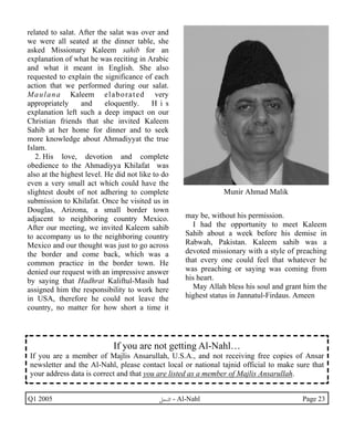 related to salat. After the salat was over and 
we were all seated at the dinner table, she 
asked Missionary Kaleem sahib for an 
explanation of what he was reciting in Arabic 
and what it meant in English. She also 
requested to explain the significance of each 
action that we performed during our salat. 
Maulana Kaleem elaborated very 
appropriately and eloquently. H i s 
explanation left such a deep impact on our 
Christian friends that she invited Kaleem 
Sahib at her home for dinner and to seek 
more knowledge about Ahmadiyyat the true 
Islam. 
2. His love, devotion and complete 
obedience to the Ahmadiyya Khilafat was 
also at the highest level. He did not like to do 
even a very small act which could have the 
slightest doubt of not adhering to complete 
submission to Khilafat. Once he visited us in 
Douglas, Arizona, a small border town 
adjacent to neighboring country Mexico. 
After our meeting, we invited Kaleem sahib 
to accompany us to the neighboring country 
Mexico and our thought was just to go across 
the border and come back, which was a 
common practice in the border town. He 
denied our request with an impressive answer 
by saying that Hadhrat Kaliftul-Masih had 
assigned him the responsibility to work here 
in USA, therefore he could not leave the 
country, no matter for how short a time it 
Munir Ahmad Malik 
may be, without his permission. 
I had the opportunity to meet Kaleem 
Sahib about a week before his demise in 
Rabwah, Pakistan. Kaleem sahib was a 
devoted missionary with a style of preaching 
that every one could feel that whatever he 
was preaching or saying was coming from 
his heart. 
May Allah bless his soul and grant him the 
highest status in Jannatul-Firdaus. Ameen 
If you are not getting Al-Nahl… 
If you are a member of Majlis Ansarullah, U.S.A., and not receiving free copies of Ansar 
newsletter and the Al-Nahl, please contact local or national tajnid official to make sure that 
your address data is correct and that you are listed as a member of Majlis Ansarullah. 
Q1 2005 ·©¿öZ - Al-Nahl Page 23 
 
