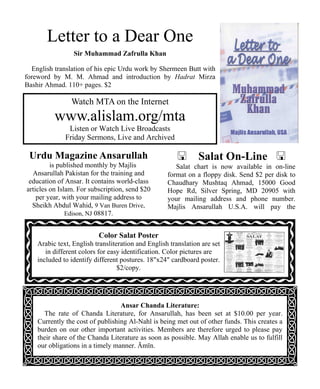 Letter to a Dear One 
Sir Muhammad Zafrulla Khan 
English translation of his epic Urdu work by Shermeen Butt with 
foreword by M. M. Ahmad and introduction by Hadrat Mirza 
Bashir Ahmad. 110+ pages. $2 
Watch MTA on the Internet 
www.alislam.org/mta 
Listen or Watch Live Broadcasts 
Friday Sermons, Live and Archived 
 Salat On-Line  
Salat chart is now available in on-line 
format on a floppy disk. Send $2 per disk to 
Chaudhary Mushtaq Ahmad, 15000 Good 
Hope Rd, Silver Spring, MD 20905 with 
your mailing address and phone number. 
Majlis Ansarullah U.S.A. will pay the 
Urdu Magazine Ansarullah 
is published monthly by Majlis 
Ansarullah Pakistan for the training and 
education of Ansar. It contains world-class 
articles on Islam. For subscription, send $20 
per year, with your mailing address to 
Sheikh Abdul Wahid, 9 Van Buren Drive, 
Color Salat Poster 
Arabic text, English transliteration and English translation are set 
in different colors for easy identification. Color pictures are 
included to identify different postures. 18x24 cardboard poster. 
$2/copy. 
Ansar Chanda Literature: 
Edison, NJ 08817. 
The rate of Chanda Literature, for Ansarullah, has been set at $10.00 per year. 
Currently the cost of publishing Al-Nahl is being met out of other funds. This creates a 
burden on our other important activities. Members are therefore urged to please pay 
their share of the Chanda Literature as soon as possible. May Allah enable us to fulfill 
our obligations in a timely manner. Āmīn. 
 