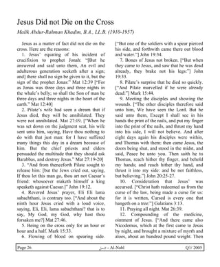 Jesus Did not Die on the Cross 
Malik Abdur-Rahman Khadim, B.A., LL.B. (1910-1957) 
Jesus as a matter of fact did not die on the 
cross. Here are the reasons: 
1. Jesus’ equating of his incident of 
crucifixion to prophet Jonah: “[But he 
answered and said unto them, An evil and 
adulterous generation seeketh after a sign; 
and] there shall no sign be given to it, but the 
sign of the prophet Jonas:” Mat 12:39 [“For 
as Jonas was three days and three nights in 
the whale’s belly; so shall the Son of man be 
three days and three nights in the heart of the 
earth.” Mat 12:40] 
2. Pilate’s wife had seen a dream that if 
Jesus died, they will be annihilated. They 
were not annihilated. Mat 27:19. [“When he 
was set down on the judgment seat, his wife 
sent unto him, saying, Have thou nothing to 
do with that just man: for I have suffered 
many things this day in a dream because of 
him. But the chief priests and elders 
persuaded the multitude that they should ask 
Barabbas, and destroy Jesus.” Mat 27:19-20] 
3. “And from thenceforth Pilate sought to 
release him: [but the Jews cried out, saying, 
If thou let this man go, thou art not Caesar’s 
friend: whosoever maketh himself a king 
speaketh against Caesar.]” John 19:12. 
4. Revered Jesus’ prayer, Eli Eli lama 
sabachthani, is contrary too. [“And about the 
ninth hour Jesus cried with a loud voice, 
saying, Eli, Eli, lama sabachthani? that is to 
say, My God, my God, why hast thou 
forsaken me?] Mat 27:46. 
5. Being on the cross only for an hour or 
hour and a half. Mark 15:33. 
6. Flowing of blood on spearing side. 
[“But one of the soldiers with a spear pierced 
his side, and forthwith came there out blood 
and water.”] John 19:34. 
7. Bones of Jesus not broken. [“But when 
they came to Jesus, and saw that he was dead 
already, they brake not his legs:”] John 
19:33. 
8. Pilate’s surprise that he died so quickly. 
[“And Pilate marvelled if he were already 
dead:”] Mark 15:44. 
9. Meeting the disciples and showing the 
wounds. [“The other disciples therefore said 
unto him, We have seen the Lord. But he 
said unto them, Except I shall see in his 
hands the print of the nails, and put my finger 
into the print of the nails, and thrust my hand 
into his side, I will not believe. And after 
eight days again his disciples were within, 
and Thomas with them: then came Jesus, the 
doors being shut, and stood in the midst, and 
said, Peace be unto you. Then saith he to 
Thomas, reach hither thy finger, and behold 
my hands; and reach hither thy hand, and 
thrust it into my side: and be not faithless, 
but believing.”] John 20:25-27. 
10. Consideration that Jesus’ was 
accursed. [“Christ hath redeemed us from the 
curse of the law, being made a curse for us: 
for it is written, Cursed is every one that 
hangeth on a tree:”] Galatians 3:13. 
11. Praying all night. Mat 26:39. 
12. Compounding of the medicine, 
ointment of Jesus. [“And there came also 
Nicodemus, which at the first came to Jesus 
by night, and brought a mixture of myrrh and 
aloes, about an hundred pound weight. Then 
Page 26 ·©¿öZ - Al-Nahl Q1/ 2005 
 