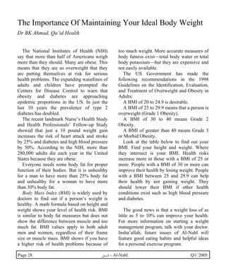 The Importance Of Maintaining Your Ideal Body Weight 
Dr BK Ahmad, Qa’id Health 
The National Institutes of Health (NIH) 
say that more than half of Americans weigh 
more than they should. Many are obese. This 
means that they are so overweight that they 
are putting themselves at risk for serious 
health problems. The expanding waistlines of 
adults and children have prompted the 
Centers for Disease Control to warn that 
obesity and diabetes are approaching 
epidemic proportions in the US. In just the 
last 10 years the prevalence of type 2 
diabetes has doubled. 
The recent landmark Nurse’s Health Study 
and Health Professionals’ Follow-up Study 
showed that just a 10 pound weight gain 
increases the risk of heart attack and stroke 
by 25% and diabetes and high blood pressure 
by 50%. According to the NIH, more than 
280,000 adults die each year in the United 
States because they are obese. 
Everyone needs some body fat for proper 
function of their bodies. But it is unhealthy 
for a man to have more than 25% body fat 
and unhealthy for a woman to have more 
than 30% body fat. 
Body Mass Index (BMI) is widely used by 
doctors to find out if a person’s weight is 
healthy. A math formula based on height and 
weight shows your level of health risk. BMI 
is similar to body fat measures but does not 
show the difference between muscle and too 
much fat. BMI values apply to both adult 
men and women, regardless of their frame 
size or muscle mass. BMI shows if you have 
a higher risk of health problems because of 
too much weight. More accurate measures of 
body fatness exist—total body water or total 
body potassium—but they are expensive and 
not easily available. 
The US Government has made the 
following recommendations in the 1998 
Guidelines on the Identification, Evaluation, 
and Treatment of Overweight and Obesity in 
Adults: 
A BMI of 20 to 24.9 is desirable. 
A BMI of 25 to 29.9 means that a person is 
overweight (Grade 1 Obesity). 
A BMI of 30 to 40 means Grade 2 
Obesity. 
A BMI of greater than 40 means Grade 3 
or Morbid Obesity. 
Look at the table below to find out your 
BMI. Find your height and weight. Where 
they intersect is your BMI. Health risks 
increase more in those with a BMI of 25 or 
more. People with a BMI of 30 or more can 
improve their health by losing weight. People 
with a BMI between 25 and 29.9 can help 
their health by not gaining weight. They 
should lower their BMI if other health 
conditions exist such as high blood pressure 
and diabetes. 
The good news is that a weight loss of as 
little as 5 to 10% can improve your health. 
For more information on starting a weight 
management program, talk with your doctor. 
Insha’allah, future issues of Al-Nahl will 
feature good eating habits and helpful ideas 
for a personal exercise program. 
Page 28 ·©¿öZ - Al-Nahl Q1/ 2005 
 