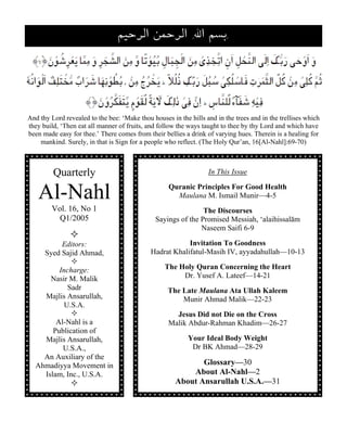 ‚√äÆöZ „øäÆöZ IFZ ‚±ÖI 
And thy Lord revealed to the bee: ‘Make thou houses in the hills and in the trees and in the trellises which 
they build, ‘Then eat all manner of fruits, and follow the ways taught to thee by thy Lord and which have 
been made easy for thee.’ There comes from their bellies a drink of varying hues. Therein is a healing for 
mankind. Surely, in that is Sign for a people who reflect. (The Holy Qur’an, 16[Al-Nahl]:69-70) 
Quarterly 
Al-Nahl 
Vol. 16, No 1 
Q1/2005 
— 
Editors: 
Syed Sajid Ahmad, 
— 
Incharge: 
Nasir M. Malik 
Sadr 
Majlis Ansarullah, 
U.S.A. 
— 
Al-Nahl is a 
Publication of 
Majlis Ansarullah, 
U.S.A., 
An Auxiliary of the 
Ahmadiyya Movement in 
Islam, Inc., U.S.A. 
— 
In This Issue 
Quranic Principles For Good Health 
Maulana M. Ismail Munir—4-5 
The Discourses 
Sayings of the Promised Messiah, ‘alaihissalām 
Naseem Saifi 6-9 
Invitation To Goodness 
Hadrat Khalifatul-Masih IV, ayyadahullah—10-13 
The Holy Quran Concerning the Heart 
Dr. Yusef A. Lateef—14-21 
The Late Maulana Ata Ullah Kaleem 
Munir Ahmad Malik—22-23 
Jesus Did not Die on the Cross 
Malik Abdur-Rahman Khadim—26-27 
Your Ideal Body Weight 
Dr BK Ahmad—28-29 
Glossary—30 
About Al-Nahl—2 
About Ansarullah U.S.A.—31 
 