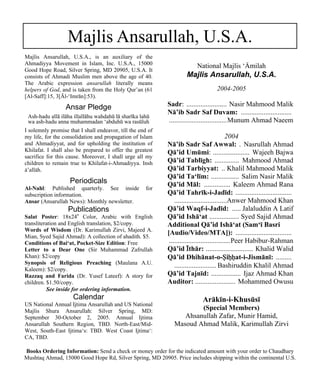 Majlis Ansarullah, U.S.A. 
National Majlis ‘ãmilah 
Majlis Ansarullah, U.S.A. 
2004-2005 
Sadr: ....................... Nasir Mahmood Malik 
Nā’ib Sadr Saf Duvam: ............................. 
.................................Munum Ahmad Naeem 
2004 
Nā’ib Sadr Saf Awwal: . Nasrullah Ahmad 
Qā’id Umūmi: ..................... Wajeeh Bajwa 
Qā’id Tablīgh: .............. Mahmood Ahmad 
Qā’id Tarbiyyat: .. Khalil Mahmood Malik 
Qā’id Ta‘līm: ................ Salim Nasir Malik 
Qā’id Māl: ............... Kaleem Ahmad Rana 
Qā’id Tahrīk-i-Jadīd: ................................ 
..............................Anwer Mahmood Khan 
Qā’id Waqf-i-Jadīd: ..... Jalaluddin A Latif 
Qā’id Ishā‘at ................. Syed Sajid Ahmad 
Additional Qā’id Ishā‘at (Sam‘ī Basri 
[Audio/Video/MTA]): ................................ 
...................................Peer Habibur-Rahman 
Qā’id Σthār: ........................... Khalid Walid 
Qā’id Dhihānat-o-“i™™at-i-Jismānī: ......... 
........................ Bashiruddin Khalil Ahmad 
Qā’id Tajnīd: ................. Ijaz Ahmad Khan 
Auditor: ....................... Mohammed Owusu 
Arākīn-i-Khusūsī 
(Special Members) 
Ahsanullah Zafar, Munir Hamid, 
Masoud Ahmad Malik, Karimullah Zirvi 
Majlis Ansarullah, U.S.A., is an auxiliary of the 
Ahmadiyya Movement in Islam, Inc. U.S.A., 15000 
Good Hope Road, Silver Spring, MD 20905, U.S.A. It 
consists of Ahmadi Muslim men above the age of 40. 
The Arabic expression ansarullah literally means 
helpers of God, and is taken from the Holy Qur’an (61 
[Al-Saff]:15, 3[Āl-‘Imrān]:53). 
Ansar Pledge 
Ash-hadu allā ilāha illallāhu wahdahū lā sharīka lahū 
wa ash-hadu anna muhammadan ‘abduhū wa rasūluh 
I solemnly promise that I shall endeavor, till the end of 
my life, for the consolidation and propagation of Islam 
and Ahmadiyyat, and for upholding the institution of 
Khilafat. I shall also be prepared to offer the greatest 
sacrifice for this cause. Moreover, I shall urge all my 
children to remain true to Khilafat-i-Ahmadiyya. Insh 
å’allåh. 
Periodicals 
Al-Nahl: Published quarterly. See inside for 
subscription information. 
Ansar (Ansarullah News): Monthly newsletter. 
Publications 
Salat Poster: 18x24” Color, Arabic with English 
transliteration and English translation, $2/copy. 
Words of Wisdom (Dr. Karimullah Zirvi, Majeed A. 
Mian, Syed Sajid Ahmad): A collection of ahadith. $5. 
Conditions of Bai‘at, Pocket-Size Edition: Free 
Letter to a Dear One (Sir Muhammad Zafrullah 
Khan): $2/copy 
Synopsis of Religious Preaching (Maulana A.U. 
Kaleem): $2/copy. 
Razzaq and Farida (Dr. Yusef Lateef): A story for 
children. $1.50/copy. 
See inside for ordering information. 
Calendar 
US National Annual Ijtima Ansarullah and US National 
Majlis Shura Ansarullah: Silver Spring, MD: 
September 30-October 2, 2005. Annual Ijtima 
Ansarullah Southern Region, TBD. North-East/Mid- 
West, South-East Ijtima‘s: TBD. West Coast Ijtima‘: 
CA, TBD. 
Books Ordering Information: Send a check or money order for the indicated amount with your order to Chaudhary 
Mushtaq Ahmad, 15000 Good Hope Rd, Silver Spring, MD 20905. Price includes shipping within the continental U.S. 
 
