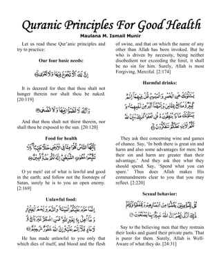 Quranic Principles For Good Health 
Maulana M. Ismail Munir 
Let us read these Qur’anic principles and 
try to practice: 
Our four basic needs: 
It is decreed for thee that thou shalt not 
hunger therein nor shalt thou be naked. 
[20:119] 
And that thou shalt not thirst therein, nor 
shall thou be exposed to the sun. [20:120] 
Food for health 
O ye men! eat of what is lawful and good 
in the earth; and follow not the footsteps of 
Satan, surely he is to you an open enemy. 
[2:169] 
Unlawful food: 
He has made unlawful to you only that 
which dies of itself, and blood and the flesh 
of swine, and that on which the name of any 
other than Allah has been invoked. But he 
who is driven by necessity, being neither 
disobedient nor exceeding the limit, it shall 
be no sin for him. Surely, Allah is most 
Forgiving, Merciful. [2:174] 
Harmful drinks: 
They ask thee concerning wine and games 
of chance. Say, ‘In both there is great sin and 
harm and also some advantages for men; but 
their sin and harm are greater than their 
advantage,’ And they ask thee what they 
should spend. Say, ‘Spend what you can 
spare.’ Thus does Allah makes His 
commandments clear to you that you may 
reflect. [2:220] 
Sexual behavior: 
Say to the believing men that they restrain 
their looks and guard their private parts. That 
is purer for them. Surely, Allah is Well- 
Aware of what they do. [24:31] 
 