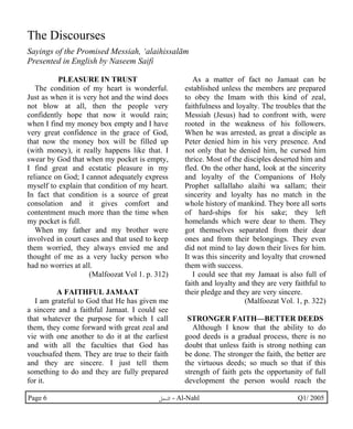 The Discourses 
Sayings of the Promised Messiah, ‘alaihissalām 
Presented in English by Naseem Saifi 
PLEASURE IN TRUST 
The condition of my heart is wonderful. 
Just as when it is very hot and the wind does 
not blow at all, then the people very 
confidently hope that now it would rain; 
when I find my money box empty and I have 
very great confidence in the grace of God, 
that now the money box will be filled up 
(with money), it really happens like that. I 
swear by God that when my pocket is empty, 
I find great and ecstatic pleasure in my 
reliance on God; I cannot adequately express 
myself to explain that condition of my heart. 
In fact that condition is a source of great 
consolation and it gives comfort and 
contentment much more than the time when 
my pocket is full. 
When my father and my brother were 
involved in court cases and that used to keep 
them worried, they always envied me and 
thought of me as a very lucky person who 
had no worries at all. 
(Malfoozat Vol 1. p. 312) 
A FAITHFUL JAMAAT 
I am grateful to God that He has given me 
a sincere and a faithful Jamaat. I could see 
that whatever the purpose for which I call 
them, they come forward with great zeal and 
vie with one another to do it at the earliest 
and with all the faculties that God has 
vouchsafed them. They are true to their faith 
and they are sincere. I just tell them 
something to do and they are fully prepared 
for it. 
As a matter of fact no Jamaat can be 
established unless the members are prepared 
to obey the Imam with this kind of zeal, 
faithfulness and loyalty. The troubles that the 
Messiah (Jesus) had to confront with, were 
rooted in the weakness of his followers. 
When he was arrested, as great a disciple as 
Peter denied him in his very presence. And 
not only that he denied him, he cursed him 
thrice. Most of the disciples deserted him and 
fled. On the other hand, look at the sincerity 
and loyalty of the Companions of Holy 
Prophet sallallaho alaihi wa sallam; their 
sincerity and loyalty has no match in the 
whole history of mankind. They bore all sorts 
of hard-ships for his sake; they left 
homelands which were dear to them. They 
got themselves separated from their dear 
ones and from their belongings. They even 
did not mind to lay down their lives for him. 
It was this sincerity and loyalty that crowned 
them with success. 
I could see that my Jamaat is also full of 
faith and loyalty and they are very faithful to 
their pledge and they are very sincere. 
(Malfoozat Vol. 1, p. 322) 
STRONGER FAITH—BETTER DEEDS 
Although I know that the ability to do 
good deeds is a gradual process, there is no 
doubt that unless faith is strong nothing can 
be done. The stronger the faith, the better are 
the virtuous deeds; so much so that if this 
strength of faith gets the opportunity of full 
development the person would reach the 
Page 6 ·©¿öZ - Al-Nahl Q1/ 2005 
 