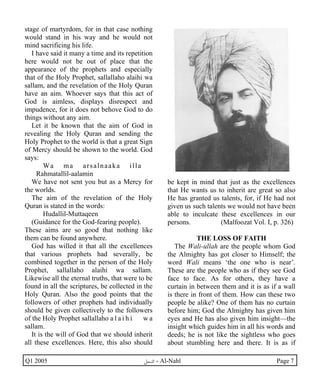 stage of martyrdom, for in that case nothing 
would stand in his way and he would not 
mind sacrificing his life. 
I have said it many a time and its repetition 
here would not be out of place that the 
appearance of the prophets and especially 
that of the Holy Prophet, sallallaho alaihi wa 
sallam, and the revelation of the Holy Quran 
have an aim. Whoever says that this act of 
God is aimless, displays disrespect and 
impudence, for it does not behove God to do 
things without any aim. 
Let it be known that the aim of God in 
revealing the Holy Quran and sending the 
Holy Prophet to the world is that a great Sign 
of Mercy should be shown to the world. God 
says: 
Wa ma arsalnaaka illa 
Rahmatallil-aalamin 
We have not sent you but as a Mercy for 
the worlds. 
The aim of the revelation of the Holy 
Quran is stated in the words: 
Hudallil-Muttaqeen 
(Guidance for the God-fearing people). 
These aims are so good that nothing like 
them can be found anywhere. 
God has willed it that all the excellences 
that various prophets had severally, be 
combined together in the person of the Holy 
Prophet, sallallaho alaihi wa sallam. 
Likewise all the eternal truths, that were to be 
found in all the scriptures, be collected in the 
Holy Quran. Also the good points that the 
followers of other prophets had individually 
should be given collectively to the followers 
of the Holy Prophet sallallaho a l a i h i w a 
sallam. 
It is the will of God that we should inherit 
all these excellences. Here, this also should 
be kept in mind that just as the excellences 
that He wants us to inherit are great so also 
He has granted us talents, for, if He had not 
given us such talents we would not have been 
able to inculcate these excellences in our 
persons. (Malfoozat Vol. I, p. 326) 
THE LOSS OF FAITH 
The Wali-ullah are the people whom God 
the Almighty has got closer to Himself; the 
word Wali means ‘the one who is near’. 
These are the people who as if they see God 
face to face. As for others, they have a 
curtain in between them and it is as if a wall 
is there in front of them. How can these two 
people be alike? One of them has no curtain 
before him; God the Almighty has given him 
eyes and He has also given him insight—the 
insight which guides him in all his words and 
deeds; he is not like the sightless who goes 
about stumbling here and there. It is as if 
Q1 2005 ·©¿öZ - Al-Nahl Page 7 
 