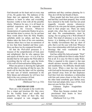 The Discourses 
God descends on his heart and at every step 
of his, He guides him. The darkness of the 
Satan dare not approach him, rather, the 
darkness is burnt to ashes and everything 
becomes visible to him with all the possible 
clarity. Whatever he says, it is all based on 
spiritual experience and he expounds the 
secrets of the Unseen. Whatever 
interpretation of a particular Hadees he gives, 
that and that alone is correct, for, he can hear 
those words direct from the Holy Prophet, 
sallallaho alaihi wa sallam, and thus, that 
Hadees takes the form of his own narration, 
whereas others have to lean on narrations of 
no less than three hundred and three years. 
How can these two be compared favorably. 
All that the Wali-ullah possesses is a 
treasure of the comprehension of God, pure 
and enlightened. But he who opposes him 
and rejects all that he says—it is as if he has 
decided that he will oppose the Wali-ullah in 
everything that he will say—gets the bricks 
of his wall of God-realization falling down. 
When one person is showing the right path 
and the other is rejecting all that he says, the 
result will be that the latter will be rejecting 
the total sum of beliefs mentioned in the 
Holy Quran and ultimately he will have lost 
faith in the very existence of God. 
That is, he will lose his faith. 
(Malfoozat Vol. I, p. 332) 
FRIENDS OF GOD 
There are a lot of people in the world who 
live a vulgar and luxurious life: they crave 
for the worldly honor and wealth and 
properties. The whole of their life, they 
remain occupied in vain struggles and 
ambitions and they continue planning for it. 
They do it till the last breath of theirs. 
These people had also been given talents 
and had they used them properly; they would 
have attained to the truth: God has not acted 
niggardly towards anyone whosoever. 
Blessed is he who puts the talents, granted by 
God to their proper use. There are many 
people who, when they are told to fear God 
and obey His commandments, retort by 
saying: Are we going to be a Wali (friend of 
God). This kind of utterance is no less than 
heresy: it is thinking evil of God. It is only 
the worldly Governments that are short of 
jobs; that is not the case with God. Whoever 
has a true relationship with God can have His 
blessings that were vouchsafed to the 
Truthful in the past. 
God has called His beloved people “Wali” 
and is it any difficult for Him to make Walis? 
Not at all. It is easy for Him to make Walis. 
What is required in this respect is that man 
should advance towards Him with sincerity 
and steadfastness. No difficulty should make 
him waver. When a man has true relation 
with God and he becomes pure and pious and 
gets himself away from all that displeases 
God then God also introduces a relationship 
with him and comes closer to him. But if on 
the other hand somebody goes farther away 
from God and adopts dirty ways of life, God 
does not care for him. He says: 
Falamma Zaghoo Azaghallaho 
qoloobahum 
When they became crooked, God 
proclaimed their hearts to have 
become crooked. 
(Malfoozat Vol. I, p. 335) 
Page 8 ·©¿öZ - Al-Nahl Q1/ 2005 
 