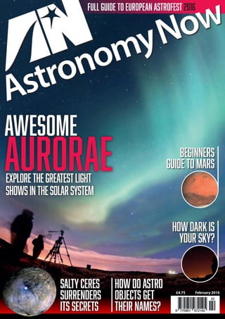 FULL GUIDE TO EUROPEAN ASTROFEST 2016
POLESTARPUBLICATIONS
£4.75 February 2016
AWESOME
AURORAEexploreTHEGREATESTLIGHT
SHOWSinthesolarsystem
ASTRONOMYNOWFEBRUARY2016•AWESOMEAURORAE•CERES’SALTYSECRETS•THENAMEGAME•VOL30NO2
saltyceres
surrenders
its secrets
howDOASTRO
OBJECTS GET
THEIR NAMES?
beginners
guide to MARS
howdarkis
your sky?
001_Cover_Feb16.indd 1 11/01/2016 16:50
 