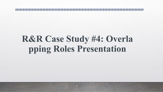 R&R Case Study #4: Overla
pping Roles Presentation
 