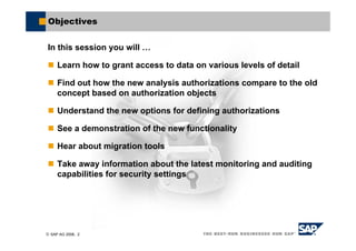 © SAP AG 2006, 2
Objectives
In this session you will …
Learn how to grant access to data on various levels of detail
Find out how the new analysis authorizations compare to the old
concept based on authorization objects
Understand the new options for defining authorizations
See a demonstration of the new functionality
Hear about migration tools
Take away information about the latest monitoring and auditing
capabilities for security settings
 