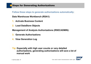 © SAP AG 2006, 37
Steps for Generating Authorizations
Follow these steps to generate authorizations automatically:
Data Warehouse Workbench (RSA1):
1. Activate Business Content
2. Load DataStore Objects
Management of Analysis Authorizations (RSECADMIN):
3. Generate Authorizations
4. View Generation Log
Tip: Especially with high user counts or very detailed
authorizations, generating authorizations will save a lot of
manual work
 