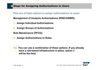 © SAP AG 2006, 43
Steps for Assigning Authorizations to Users
Pick one of these options to assign authorizations to users:
Management of Analysis Authorizations (RSECADMIN):
1. Assign Individual Authorizations
2. Assign Groups of Authorizations
Role Maintenance (PFCG):
3. Assign Authorizations to Roles
Tip: You can use a combination of these options. If you already
have a role-based infrastructure in place, option 3
will be the best.
 