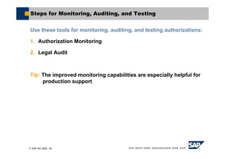 © SAP AG 2006, 49
Steps for Monitoring, Auditing, and Testing
Use these tools for monitoring, auditing, and testing authorizations:
1. Authorization Monitoring
2. Legal Audit
Tip: The improved monitoring capabilities are especially helpful for
production support
 