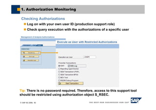 © SAP AG 2006, 50
1. Authorization Monitoring
Checking Authorizations
Log on with your own user ID (production support role)
Check query execution with the authorizations of a specific user
Tip: There is no password required. Therefore, access to this support tool
should be restricted using authorization object S_RSEC.
 