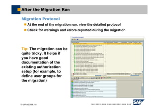 © SAP AG 2006, 63
After the Migration Run
Migration Protocol
At the end of the migration run, view the detailed protocol
Check for warnings and errors reported during the migration
Tip: The migration can be
quite tricky. It helps if
you have good
documentation of the
existing authorization
setup (for example, to
define user groups for
the migration)
 