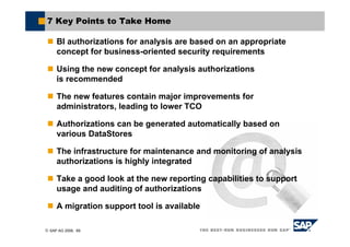© SAP AG 2006, 69
7 Key Points to Take Home
BI authorizations for analysis are based on an appropriate
concept for business-oriented security requirements
Using the new concept for analysis authorizations
is recommended
The new features contain major improvements for
administrators, leading to lower TCO
Authorizations can be generated automatically based on
various DataStores
The infrastructure for maintenance and monitoring of analysis
authorizations is highly integrated
Take a good look at the new reporting capabilities to support
usage and auditing of authorizations
A migration support tool is available
 