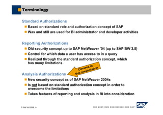 © SAP AG 2006, 8
Terminology
Standard Authorizations
Based on standard role and authorization concept of SAP
Was and still are used for BI administrator and developer activities
Reporting Authorizations
Old security concept up to SAP NetWeaver ’04 (up to SAP BW 3.5)
Control for which data a user has access to in a query
Realized through the standard authorization concept, which
has many limitations
Analysis Authorizations
New security concept as of SAP NetWeaver 2004s
Is not based on standard authorization concept in order to
overcome the limitations
Takes features of reporting and analysis in BI into consideration
Covered in
this presentation
 
