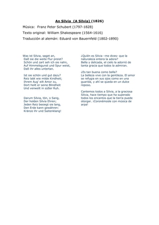 An Silvia (A Silvia) (1826)
Música: Franz Peter Schubert (1797-1828)
Texto original: William Shakespeare (1564-1616)
Traducción al alemán: Eduard von Bauernfeld (1802-1890)




Was ist Silvia, saget an,            ¿Quién es Silvia –me dices- que la
Daß sie die weite Flur preist?       naturaleza entera la adora?
Schön und zart seh ich sie nahn,     Bella y delicada, el cielo la adornó de
Auf Himmelsgunst und Spur weist,     tanta gracia que todos la admiran.
Daß ihr alles untertan.
                                     ¿Es tan buena como bella?
Ist sie schön und gut dazu?          La belleza vive con la gentileza. El amor
Reiz labt wie milde Kindheit;        se refugia en sus ojos como en una
Ihrem Aug' eilt Amor zu,             guarida, y ahí se queda en un dulce
Dort heilt er seine Blindheit        reposo.
Und verweilt in süßer Ruh.
                                     Cantemos todos a Silvia, a la graciosa
                                 