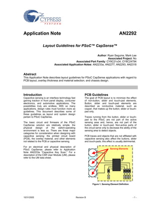 Application Note                                                                                AN2292

                  Layout Guidelines for PSoC™ CapSense™

                                                              Author: Ryan Seguine, Mark Lee
                                                                       Associated Project: No
                                              Associated Part Family: CY8C21x34, CY8C24794
                             Associated Application Notes: AN2233a, AN2277, AN2293, AN2318


Abstract
This Application Note describes layout guidelines for PSoC CapSense applications with regard to
PCB layout, overlay thickness and material selection, and chassis design.




Introduction                                                 PCB Guidelines
Capacitive sensing is an interface technology fast           The goal of PCB layout is to minimize the effect
gaining traction in front panel display, consumer            of non-button, slider and touch-pad elements.
electronics, and automotive applications. The                Button, slider and touch-pad elements are
possibilities truly are endless. With so many                described as conductive material, such as
applications, design rules must function more as             copper, that makes up the button, slider or touch-
guidelines. This document describes some of                  pad only.
these guidelines as layout and system design
pertain to PSoC CapSense.                                    Traces running from the button, slider or touch-
                                                             pad to the PSoC are not part of the active
The basic circuit and firmware of the PSoC                   sensing area and, hence, are not part of the
CapSense solution are relatively simple, the                 button, slider or touch-pad. Non-active parts of
physical    design    of   the switch-operating              the circuit serve only to decrease the ability of the
environment is less so. There are three major                sensing area to detect objects.
categories for consideration when designing with
capacitive sensing: the printed circuit board                PCB traces and objects that are not affiliated with
(PCB), the overlay material, and other elements              capacitive sensing also affect the buttons, slider
not related to the PCB or capacitive sensing.                and touch-pads; this effect is usually detrimental.

For an electrical and physical description of
PSoC CapSense, please refer to Application                                             Sensing Elements
Note AN2233a “Capacitive Key Scan.” For a
description of the CSR User Module (UM), please
refer to the UM data sheet.




                                                                    Figure 1. Sensing Element Definition




10/31/2005                                           Revision B                                               -1-
 