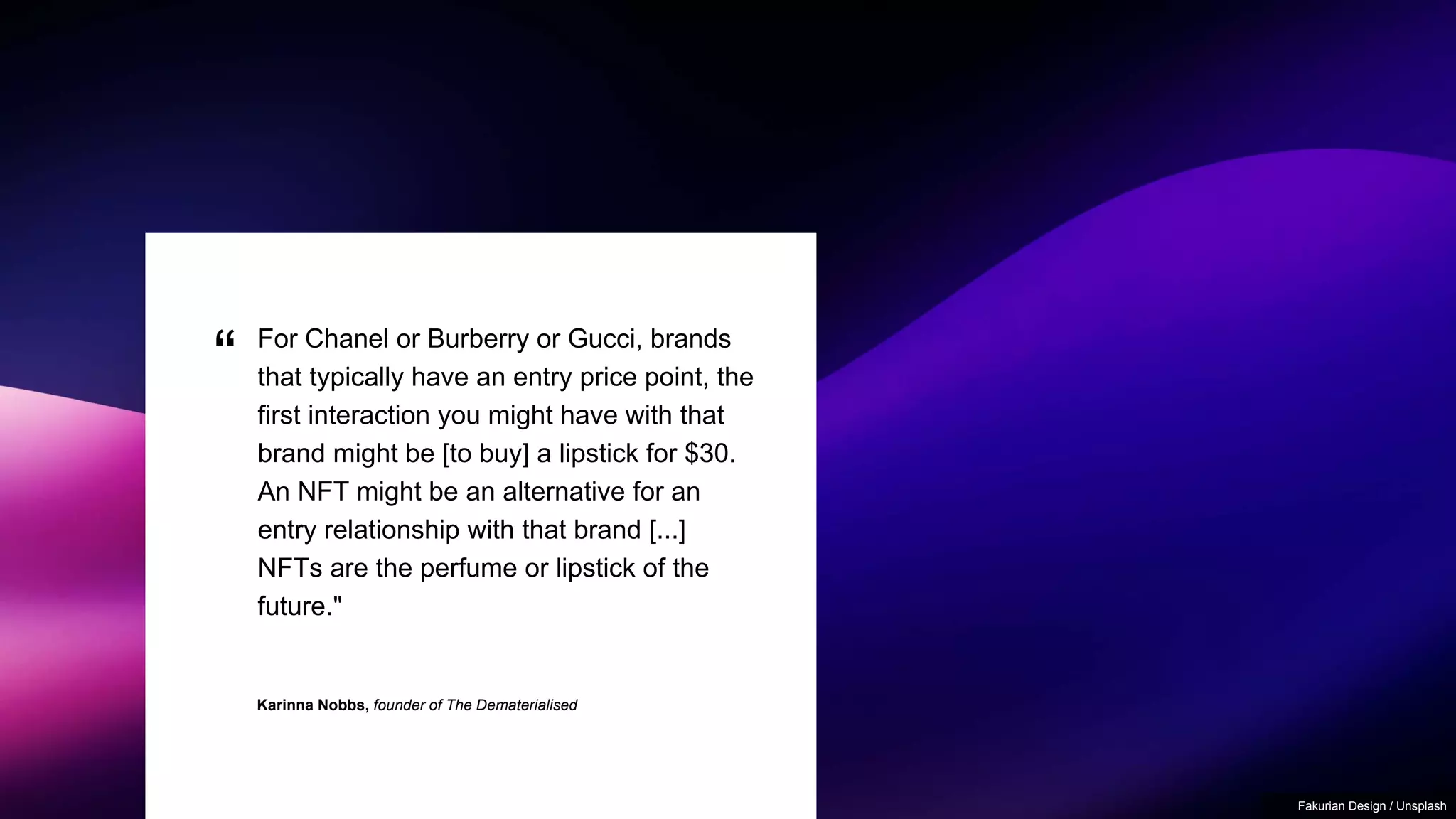 “
Karinna Nobbs, founder of The Dematerialised
For Chanel or Burberry or Gucci, brands
that typically have an entry price point, the
first interaction you might have with that
brand might be [to buy] a lipstick for $30.
An NFT might be an alternative for an
entry relationship with that brand [...]
NFTs are the perfume or lipstick of the
future."
Fakurian Design / Unsplash
 