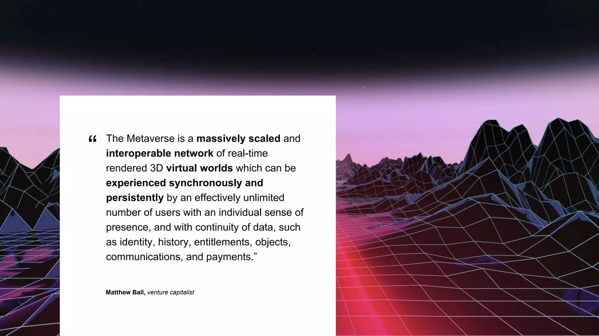 “ The Metaverse is a massively scaled and
interoperable network of real-time
rendered 3D virtual worlds which can be
experienced synchronously and
persistently by an effectively unlimited
number of users with an individual sense of
presence, and with continuity of data, such
as identity, history, entitlements, objects,
communications, and payments.”
Matthew Ball, venture capitalist
 