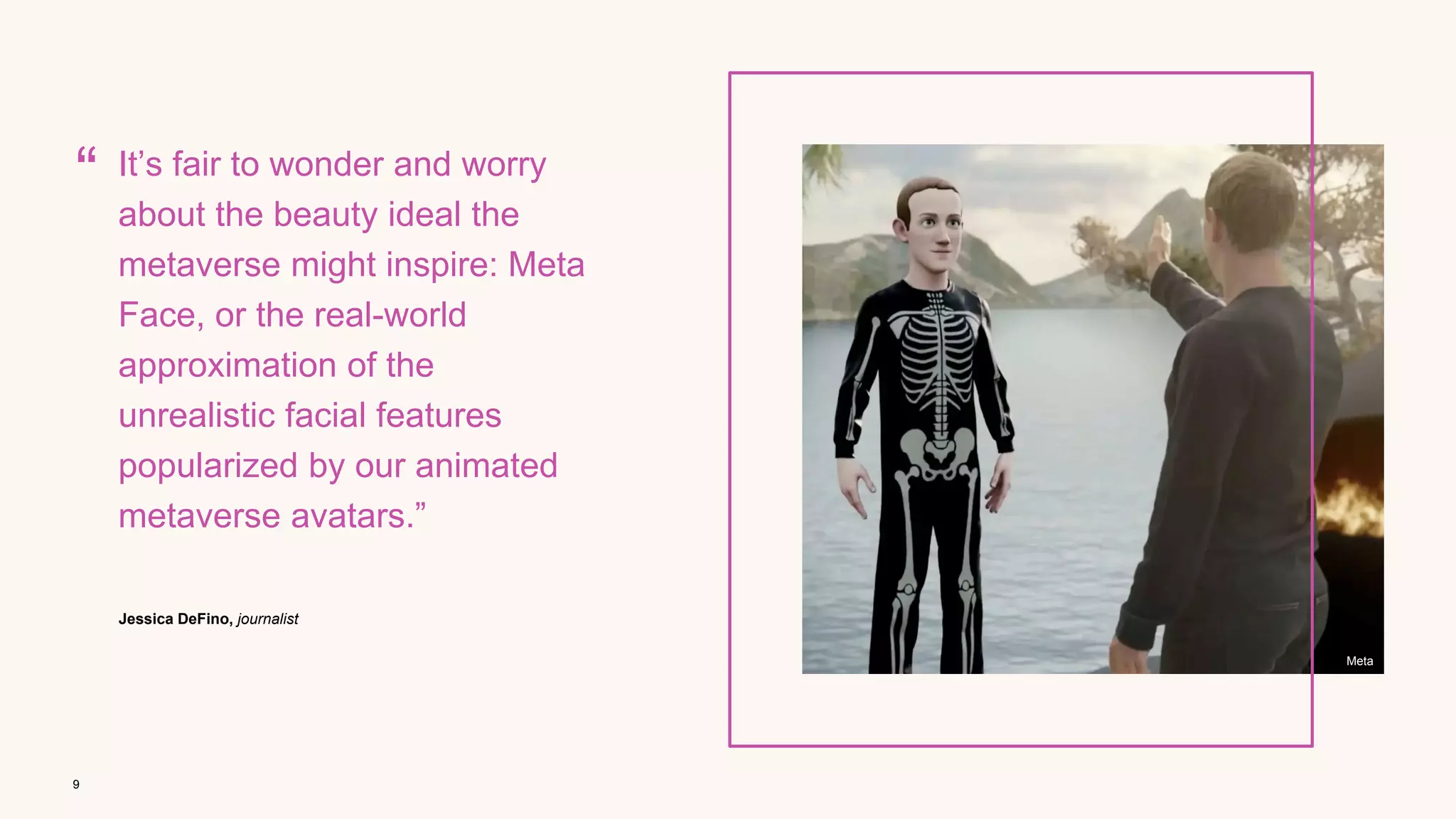9
Meta
“
Jessica DeFino, journalist
It’s fair to wonder and worry
about the beauty ideal the
metaverse might inspire: Meta
Face, or the real-world
approximation of the
unrealistic facial features
popularized by our animated
metaverse avatars.”
 