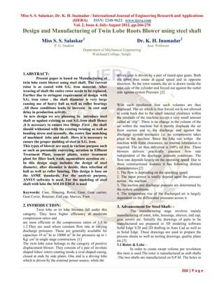 Miss S. S. Salaskar, Dr. K. H. Inamadar / International Journal of Engineering Research and Applications
                               (IJERA) ISSN: 2248-9622 www.ijera.com
                                Vol. 2, Issue 4, July-August 2012, pp.266-270
 Design and Manufacturing of Twin Lobe Roots Blower using steel shaft
             Miss S. S. Salaskar1                                            Dr. K. H. Inamadar2
                      P. G. Student                                                 Asst. Professor
                                          Department of Mechanical Engineering
                                               Walchand College, Sangli.




 1.ABSTRACT:                                                   driven gear is driven by a pair of timed spur gears. Both
           Present paper is based on Manufacturing of          the lobes thus rotate at equal speed and in opposite
 twin lobe roots blower using steel shaft. The current         direction. As the rotor rotates, the air is drawn inside the
 rotor is as casted with S.G. iron material. After             inlet side of the cylinder and forced out against the outlet
 wearing of shaft the entire rotor needs to be replaced.       side against system Pressure. [2]
 Further due to stringent requirement of design with
 S.G. iron rotor , the shaft diameter is very large
 causing use of heavy ball as well as roller bearings          With each revolution four such volumes are thus
 .All these conditions leads to increase in cost and           displaced. The air which is thus forced out is not allowed
 delay in production activity.                                 to come back due to the small internal clearance within
  In new design we are planning to introduce steel             the internals of the machine except a very small amount
 shaft as against existing as cast S.G.Iron shaft Hence        called as „slip”. There is no change in the volume of the
 ,it is necessary to ensure two things .First , the shaft      air within the machine but it merely displaces the air
 should withstand with the existing twisting as well as        from suction end to the discharge end against the
 bending stress and secondly, the centre line matching         discharge system resistance i.e. no compression takes
 of machined lobe and shaft. .Here it is necessary to          place in the machine .Since the lobe run within the
 ensure the proper molding of steel in S.G. iron.              machine with finite clearances, no internal lubrication is
 This types of blower are used in various purpose such         required. The air thus delivered is 100% oil free. These
 as such as pneumatic conveying, aeration in Effluent          blowers delivers practically constant flow rate
 Treatment Plant, cement plants, water treatment               independent of the discharge pressure conditions. The
 plant for filter back wash, aquaculture aeration etc .        flow rate depends largely on the operating speed. Due to
 In this design stage includes the design of steel             these constructional features it has following distinct
 diameter, after diameter is decide, then selection of         characteristics.[2]
 ball as well as roller bearing. This design is base on        1. The flow is depending on the operating speed.
 the ASME standards. For the analysis purpose,                 2. The input power is totally depend upon the pressure
 ANSYS software is used. For the modeling of steel             across the machine.
 shaft with lobe the SOLID EDGE is used.                       3. The suction and discharge pressure are determined by
                                                               the system conditions.
 Keywords: Case, Housing, Rotor, Gear, Gear carrier,           4. The temperature rise of the discharged air is largely
 Gear Cover, Retainer, End cap, Sleeves, Foot                  dependent on the differential pressures across it.

 2. INTRODUCTION:                                              3. Advancement for Steel Shaft: -
          Twin lobe or tri lobe blowers fall under this                 The manufacturing stage involves mainly
 category. They have higher efficiency at moderate             manufacturing of rotor, lobe, housings, sleeves, end cap,
 compression ratios and                                        gear covers etc. Initially the drawings of parts to be
 are most efficient in the compression ratios of 1.1 to        manufactured are prepared in 3D modeling software
 1.2.They are used where constant flow rate at varying         Solid Edge V20 and 2D drafting in Auto Cad as well as
 discharge pressures .These are generally available for        in Solid Edge. These drawings are used to prepare the
 capacities 10 m3/ hr to 10000 m3/ hr for pressures up to 1    process sheets as well as tooling drawings, quality plans
 Kg/ cm2 in single stage construction. [1]                     etc.[3]
 The twin lobe rotor belongs to the category of positive       3.1 Rotor & Lobe: -
 displacement blower. They consists of a pair of involute               In order to create swept volume per revolution
 shaped lobes/ rotors rotating inside a oval shaped casing,    this item is used.The rotor is manufactured as stub shafts
 closed at ends by side plates. One end is a driving lobe      .The two shafts are manufactured on S.P.M. The holes in
 which is driven by the external power source, while the

                                                                                                             266 | P a g e
 