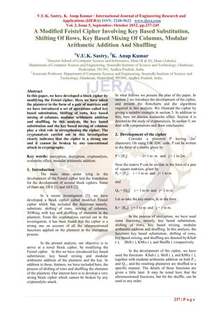 V.U.K. Sastry, K. Anup Kumar / International Journal of Engineering Research and
                     Applications (IJERA) ISSN: 2248-9622 www.ijera.com
                       Vol. 2, Issue 5, September- October 2012, pp.237-245
    A Modified Feistel Cipher Involving Key Based Substitution,
    Shifting Of Rows, Key Based Mixing Of Columns, Modular
                Arithmetic Addition And Shuffling
                                1
                                  V.U.K. Sastry, 2K. Anup Kumar
             1
              Director School of Computer Science and Informatics, Dean (R & D), Dean (Admin),
 Department of Computer Science and Engineering, Sreenidhi Institute of Science and Technology, Ghatkesar,
                                  Hyderabad, 501301, Andhra Pradesh, India.
  2
    Associate Professor, Department of Computer Science and Engineering, Sreenidhi Institute of Science and
                      Technology, Ghatkesar, Hyderabad, 501301, Andhra Pradesh, India.


Abstract
In this paper, we have developed a block cipher by         In what follows we present the plan of the paper. In
modifying the Feistel cipher. Here we have taken           section 2 we introduce the development of the cipher,
the plaintext in the form of a pair of matrices and        and present the flowcharts and the algorithms
we have introduced a set of operations called key          required in this analysis. We illustrate the cipher by
based substitution, Shifting of rows, Key based            giving a suitable example in section 3. In addition to
mixing of columns, modular arithmetic addition             this, here we discuss avalanche effect. Section 4 is
and shuffling. In this analysis, the key based             devoted to the study of cryptanalysis. In section 5, we
substitution and the key based mixing of columns           deal with computations and draw conclusions.
play a vital role in strengthening the cipher. The
cryptanalysis carried out in this investigation            2. Development of the cipher
clearly indicates that the cipher is a strong one                    Consider a plaintext P having 2m 2
and it cannot be broken by any conventional                characters. On using EBCIDIC code, P can be written
attack in cryptography.                                    in the form of a matrix given by

Key words: encryption, decryption, cryptanalysis,          P = [Pij]          i= 1 to m and j = 1 to 2m
avalanche effect, modular arithmetic addition.
                                                           Now the matrix P can be written in the form of a pair
1. Introduction                                            of square matrices, given by
         The basic ideas under lying in the                P0 = [Pij] i = 1 to m and j= 1 to m
development of the Feistel cipher laid the foundation
for the development of several block ciphers. Some         and
of them are, DES [1] and AES [2].
                                                           Q0 = [Qij]   i = 1 to m and j= 1 to m.
         In a recent investigation [3], we have
developed a block cipher called modified Feistel           Let us take the key matrix, K in the form
cipher which has included the functions namely,
substitute, shifting of rows, mixing of columns,           K= [Kij] i = 1 to m and j = 1 to m.
XORing with key and shuffling of elements in the
plaintext. From the cryptanalysis carried out in the                In the process of encryption, we have used
investigation, it has been found that the cipher is a      some functions, namely, key based substitution,
strong one on account of all the aforementioned            shifting of rows, key based mixing, modular
functions applied on the plaintext in the encryption       arithmetic addition and shuffling. In this analysis, the
process.                                                   functions key based substitution, shifting of rows,
                                                           key based mixing, and shuffling are denoted by KSub
          In the present analysis, our objective is to     ( ), Shift ( ), KMix ( ), and Shuffle ( ) respectively.
arrive at a novel block cipher, by modifying the
Feistel cipher. In this we have introduced key based                 In the development of the cipher, we have
substitution; key based mixing and modular                 used the functions KSub ( ), Shift ( ), and KMix ( ),
arithmetic addition of the plaintext and the key. In       together with modular arithmetic addition on both Pi-1
addition to these, features, we have included here, the    and Qi-1, and the resulting plaintexts are shuffled in a
process of shifting of rows and shuffling the elements     specific manner. The details of these functions are
of the plaintext. Our interest here is to develop a very   given a little later. It may be noted here that the
strong block cipher which cannot be broken by any          aforementioned functions, but for the shuffle, can be
cryptanalytic attack.                                      used in any order.



                                                                                                    237 | P a g e
 