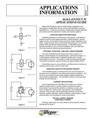 HALL-EFFECT IC
APPLICATIONS GUIDE
Figure 1
Dwg. No. A-13,100
Allegro MicroSystems uses the latest bipolar integrated circuit
technology in combination with the century-old Hall effect to produce
Hall-effect ICs. These are contactless, magnetically activated switches
and sensors with the potential to simplify and improve systems.
LOW-COST SIMPLIFIED SWITCHING
Simplified switching is a Hall sensor’s strong point. Hall-effect IC
switches combine Hall voltage generators, signal amplifiers, Schmitt
trigger circuits, and transistor output circuits on single integrated circuit
chips. Output is clean, fast, and switched without bounce—an inherent
problem with mechanical contact switches. A Hall-effect switch
typically operates at up to a 100 kHz repetition rate, and costs less
than many common electromechanical switches.
EFFICIENT, EFFECTIVE, LOW-COST LINEAR SENSORS
The linear Hall-effect sensor detects the motion, position, or
change in field strength of an electromagnet, a permanent magnet, or
a ferromagnetic material with an applied magnetic bias. Energy
consumption is very low. The output is linear and temperature-stable.
The sensor’s frequency response is flat up to approximately 25 kHz.
A Hall-effect sensor is more efficient and effective than inductive or
optoelectronic sensors, and at a lower cost.
SENSITIVE CIRCUITS FOR RUGGED SERVICE
The Hall-effect sensor is virtually immune to environmental con-
taminants and is suitable for use under severe service conditions. The
circuit is very sensitive and provides reliable, repetitive operation in
close tolerance applications. The Hall-effect sensor can see precisely
through dirt and darkness.
CURRENT APPLICATIONS
Current applications for Hall-effect ICs include use in ignition
systems, speed controls, security systems, alignment controls,
micrometers, mechanical limit switches, computers, printers, disk
drives, keyboards, machine tools, key switches, and pushbutton
switches. They are also used as tachometer pickups, current limit
switches, position detectors, selector switches, current sensors, linear
potentiometers, and brushless dc motor commutators.
THE HALL EFFECT SENSOR:
HOW DOES IT WORK?
The basic Hall sensor is a small sheet of semiconductor material
represented by figure 1.
Dwg. No. A-13,101
Figure 2
Figure 3
Dwg. No. A-13,102
APPLICATIONS
INFORMATION
Application
Note
27701B*
 