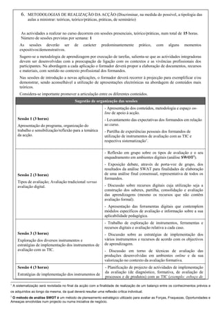 6.

METODOLOGIAS DE REALIZAÇÃO DA ACÇÃO (Discriminar, na medida do possível, a tipologia das
aulas a ministrar: teóricas, teórico/práticas, práticas, de seminário)

As actividades a realizar no curso decorrem em sessões presenciais, teórico/práticas, num total de 15 horas.
Número de sessões previstas por semana: 1
As sessões deverão ser
expositivos/demonstrativos.

de

carácter

predominantemente

prático,

com

alguns

momentos

Sugere-se a metodologia de aprendizagem por execução de tarefas, salienta-se que as actividades integradoras
devem ser desenvolvidas com a preocupação de ligação com os contextos e as vivências profissionais dos
participantes. Na abordagem a cada aplicação o formador deverá propor a elaboração de documentos, recursos
e materiais, com sentido no contexto profissional dos formandos.
Nas sessões de introdução a novas aplicações, o formador deverá recorrer à projecção para exemplificar e/ou
demonstrar, sendo aconselhável a utilização de apresentações electrónicas na abordagem de conteúdos mais
teóricos.
Considera-se importante promover a articulação entre os diferentes conteúdos.
Sugestão de organização das sessões
- Apresentação dos conteúdos, metodologia e espaço online de apoio à acção.
Sessão 1 (3 horas)
Apresentação do programa, organização do
trabalho e sensibilização/reflexão para a temática
da acção.

- Levantamento das expectativas dos formandos em relação
ao curso.
- Partilha de experiências pessoais dos formandos de
utilização de instrumentos de avaliação com as TIC e
respectiva sistematização1.
- Reflexão em grupo sobre os tipos de avaliação e o seu
enquadramento em ambientes digitais (análise SWOT2).

Sessão 2 (3 horas)
Tipos de avaliação; Avaliação tradicional versus
avaliação digital.

- Exposição debate, através de porta-voz de grupo, dos
resultados da análise SWAT para finalidades de elaboração
de uma análise final consensual, representativa de todos os
formandos.
- Discussão sobre recursos digitais cuja utilização seja a
construção dos saberes, partilha, consolidação e avaliação
das aprendizagens (mesmo os recursos que não contêm
avaliação formal).
- Apresentação das ferramentas digitais que contemplem
módulos específicos de avaliação e informação sobre a sua
aplicabilidade pedagógica.
- Trabalho de exploração de instrumentos, ferramentas e
recursos digitais e avaliação relativa a cada caso.

Sessão 3 (3 horas)
Exploração dos diversos instrumentos e
estratégias de implementação dos instrumentos de
avaliação com as TIC.

Sessão 4 (3 horas)
Estratégias de implementação dos instrumentos de
1

- Discussão sobre as estratégias de implementação dos
vários instrumentos e recursos de acordo com os objectivos
de aprendizagem.
- Discussão em torno de técnicas de avaliação das
produções desenvolvidas em ambientes online e da sua
valorização no contexto da avaliação formativa.
- Planificação de projecto de actividades de implementação
da avaliação (de diagnóstico, formativa, de avaliação de
processos e de produtos) com as TIC (exemplo: esboço de

A sistematização será revisitada no final da acção com a finalidade de realização de um balanço entre os conhecimentos prévios e

os adquiridos ao longo da mesma, da qual deverá resultar uma reflexão crítica individual.
2

O método de análise SWOT é um método de planeamento estratégico utilizado para avaliar as Forças, Fraquezas, Oportunidades e
Ameaças envolvidas num projecto ou numa iniciativa de negócio.

 