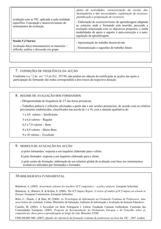 avaliação com as TIC, aplicada a cada realidade
específica. Concepção e desenvolvimento de
instrumentos de avaliação.

Sessão 5 (3 horas)
Avaliação do(s) instrumento(s) ou materiais –
reflexão, análise e discussão em grupo

7.

plano de actividades, caracterização da escola, dos
destinatários e das necessidades; exploração de recursos;
planificação e preparação de recursos).
- Elaboração de exercícios/testes de aprendizagem adaptada
ao contexto onde o formando está inserido, prevendo a
avaliação relacionada com os objectivos propostos, e ainda
modalidades de apoio e suporte à auto-correcção e à autoregulação da aprendizagem.
- Apresentação do trabalho desenvolvido.
- Sistematização e sugestões de trabalho futuro.

CONDIÇÕES DE FREQUÊNCIA DA ACÇÃO

Conforme o n.º 2 do art.º 13 do D.L. 207/96, não podem ser objecto de certificação as acções nas quais a
participação do formando não tenha correspondido a dois terços da respectiva duração.

8.

REGIME DE AVALIAÇÃO DOS FORMANDOS
- Obrigatoriedade de frequência de 2/3 das horas presencias.
- Trabalhos práticos e reflexões efectuadas a partir das e nas sessões presenciais, de acordo com os critérios
previamente estabelecidos, classificados nas escola de 1 a 10, com a menção qualitativa de:
1 a 4,9 valores – Insuficiente
5 a 6,4 valores – Regular
6,5 a 7,9 valores – Bom
8 a 8,9 valores – Muito Bom
9 a 10 valores - Excelente

9.

MODELO DE AVALIAÇÃO DA ACÇÃO
a) pelos formandos: resposta a um inquérito elaborado para o efeito.
b) pelo formador: resposta a um inquérito elaborado para o efeito.
c) pelo centro de formação: elaboração de um relatório global de avaliação com base nos instrumentos
avaliativos utilizados por formandos e formador.

10. BIBLIOGRAFIA FUNDAMENTAL
Balanksat, A. (2005). Assessment schemes for teachers' ICT competence – a policy analysis: European Schoolnet.
Balanksat, A., Blamire, R. & Kefala, S. (2006). The ICT Impact Report. A review of studies of ICT impact on schools in
Europe: European Commission, European Schoolnet.
Brito, C., Duarte, J. & Baía, M. (2004). As Tecnologias de Informação na Formação Contínua de Professores: uma
nova leitura da realidade. Lisboa: Ministério da Educação, Gabinete de Informação e Avaliação do Sistema Educativo.
Castells, M. (2002). A Sociedade em Rede Portuguesa I. Lisboa: Fundação Calouste Gulbenkian. Comissão das
Comunidades Europeias. (2005). Proposta de Recomendação do Parlamento Europeu e do Conselho sobre as
competências chave para a aprendizagem ao longo da vida. Bruxelas: COM.
CRIE/DGIDC/ME. (2007). Quadro de referência da formação contínua de professores na área das TIC - 2007. Lisboa.

 