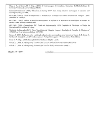 Dias, A. A., & Gomes, M. J. (Orgs.). (2008). E-Conteúdos para E-Formadores. Guimarães: TecMinho/Gabinete de
Formação Contínua da Universidade do Minho.
European Commission. (2006). 'Education & Training 2010'. Main policy initiatives and outputs in education and
training since the year 2000.
GEPE/ME. (2007a). Estudo de Diagnóstico: a modernização tecnológica do sistema de ensino em Portugal. Lisboa:
Ministério da Educação.
GEPE/ME. (2007b). Análise de modelos internacionais de referência de modernização tecnológica do sistema de
ensino. Lisboa: Ministério da Educação.
GEPE/ME. (2008). Competências TIC. Estudo de Implementação. Vol.1 Faculdade de Psicologia e Ciências da
Educação da Universidade de Lisboa.
Ministério da Educação (2007). Plano Tecnológico da Educação (Anexo à Resolução do Conselho de Ministros nº
137/2007, de 18 de Setembro). Lisboa: GEPE/ME.
Ramos, J. (2008). Reflexões sobre a utilização educativa dos computadores e da Internet na Escola. In F. Costa, H.
Peralta & S. Viseu (Eds.), As TIC na Educação em Portugal. Concepções e Práticas. Porto: Porto Editora.
Silva, M. A. (Org.). (2003). Educação Online. São Paulo: Edições Loyola.
UNESCO. (2008). ICT Competency Standards for Teachers. Implementation Guidelines: UNESCO.
UNESCO. (2008). ICT Competency Standards for Teachers. Policy Framework: UNESCO.

Data 01 / 09 / 2009

Assinatura:___________________________________________

 