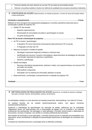 •

Promover atitudes de maior abertura ao uso das TIC por parte da comunidade escolar.

•

Valorizar uma prática avaliativa indutora de melhoria de qualidade dos processos educativos implicados.

5. CONTEÚDOS DA ACÇÃO (Descriminando, na medida do possível, o número de horas de formação relativo
a cada componente)

Introdução e enquadramento ………………………………………………………………………………… 2 horas
Reflexão em torno de alguns dos pressupostos pedagógicos e conceitos operatórios essenciais para a
coordenação e gestão de projectos TIC:
•

Gestão TIC das escolas
o

Aspectos organizacionais

o

Dinamização de comunidades de prática e aprendizagem na escola.

o

Os perfis da Equipa PTE

Plano TIC da escola e dinamização de projectos ……………………………………………………… 12 horas
•

As TIC no ensino / aprendizagem
o
o

•

A disciplina TIC como instrumento transversal de desenvolvimento TIC na escola.
A integração curricular das TIC.

Natureza do projecto e modelos de gestão
o
o

Identificação dos recursos, humanos e tecnológicos, desenvolvimento de estratégias de interacção
e construção negociada de objectivos e significados.

o
•

Abordagem transversal integrando contextos e vivências reais.

Desenho e planificação.

Gestão tecnológica
o
o

Boas práticas e segurança.

o
•

Recursos informáticos (equipamentos, sistemas e redes), com especial enfoque nos recursos PTE
que estão nas escolas.
Articulação com os sistemas de informação utilizados na escola.

Desenvolvimento, coordenação, acompanhamento e avaliação de projectos TIC.

Avaliação ……………………………………………………………………………………………….…………. 1 hora

6. METODOLOGIAS DE REALIZAÇÃO DA ACÇÃO (Discriminar, na medida do possível, a tipologia
das aulas a ministrar: teóricas, teórico/práticas, práticas, de seminário)

As actividades a realizar no curso decorrem em sessões presenciais, teórico/práticas, num total de 15 horas.
As sessões deverão ser
expositivos/demonstrativos.

de

carácter

predominantemente

prático,

com

alguns

momentos

Sugere-se a metodologia de aprendizagem por execução de tarefas, salienta-se que as actividades
integradoras devem ser desenvolvidas com a preocupação de ligação com os contextos e as vivências
profissionais dos participantes. Na abordagem a cada aplicação o formador deverá propor a elaboração de
documentos, recursos e materiais, com sentido no contexto profissional dos formandos.
Nas sessões de introdução a novas aplicações, o formador deverá recorrer à projecção para exemplificar e/ou
demonstrar, sendo aconselhável a utilização de apresentações electrónicas na abordagem de conteúdos mais
teóricos.
Considera-se importante promover a articulação entre os diferentes conteúdos.

 
