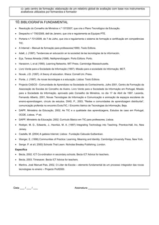 c)- pelo centro de formação: elaboração de um relatório global de avaliação com base nos instrumentos
avaliativos utilizados por formandos e formador

10. BIBLIOGRAFIA FUNDAMENTAL
•

Resolução do Conselho de Ministros n.º 137/2007, que cria o Plano Tecnológico da Educação.

•

Despacho n.º 700/2009, de9 de Janeiro, que cria e regulamenta as Equipas PTE.

•

Portaria n.º 731/2009, de 7 de Julho, que cria e regulamenta o sistema de formação e certificação em competências
TIC.

•

A Internet – Manual de formação para professores(1999) .Texto Editora.

•

Adell, J. (1997). Tendencias en educación en la sociedad de las tecnologías de la información.

•

Eça, Teresa Almeida (1998). NetAprendizagem. Porto Editora. Porto.

•

Harasinm, L et al (1995). Learning Networks. MIT Press. Cambridge Massachusetts.

•

Livro Verde para a Sociedade da Informação (1997). Missão para a sociedade da Informação. MCT.

•

Novak, J.D. (1997). A theory of education. Ithaca: Cornell Uni. Press.

•

Ponte, J. (1997). As novas tecnologias e a educação. Lisboa: Texto Editora.

•

Projecto CASCO - Comunidade de Aprendizes na Sociedade do Conhecimento, Julho 2001, Centro de Formação da
Associação de Escolas do Concelho de Aveiro. Livro Verde para a Sociedade da Informação em Portugal, Missão
para a Sociedade da Informação, aprovado pelo Conselho de Ministros, no dia 17 de Abril de 1997. Lacerda,
Fernando Alberto, 2001, Novas Tecnologias de Informação e Comunicação e animação de espaços escolares de
ensino-aprendizagem, círculo de estudos. DIAS, P., 2003, "Redes e comunidades de aprendizagem distribuída",
comunicação proferida no encontro EvoluTIC, I Encontro Ibérico de Tecnologias da Informação, Beja.

•

DAPP, Ministério da Educação; 2002; As TIC e a qualidade das aprendizagens, Estudos de caso em Portugal,
OCDE, Lisboa, 1ª ed.

•

DAPP, Ministério da Educação; 2002; Currículo Básico em TIC para professores, Lisboa.

•

Roblyer, M. D., Edwards, J., Havriluk, M. A. (1997) Integrating Technology into Teaching. Prentice-Hall, Inc, New
Jersey.

•

Castells, M. (2004) A galáxia Internet. Lisboa : Fundação Calouste Gulbenkian.

•

Wenger, E. (1998) Communities of Practice: Learning, Meaning and Identity. Cambridge University Press, New York.

•

Senge. P. et al ( 2000) Schools That Learn. Nicholas Brealey Publishing, London.

Específica
•

Becta, 2002; ICT Co-ordination in secondary schools. Becta ICT Advice for teachers.

•

Becta, 2003; Timesaver. Becta ICT Advice for teachers.

•

Martins, José Manuel Pais, 2002, O Líder de Escola – elemento fundamental de um processo integrador das novas
tecnologias no ensino – Projecto Prof2000.

Data ___ / ___ / ___

Assinatura _________________________________________

 