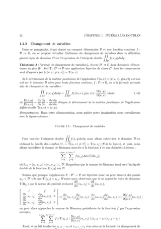 ´
CHAPITRE 1. INTEGRALES DOUBLES

12

1.2.2

Changement de variables

Dans ce paragraphe, ´tant donn´ un compact ´l´mentaire D et une fonction continue f :
e
e
ee
D → R ; on se propose d’´tudier l’inﬂuence du changement de variables dans la d´ﬁnition
e
e

g´om´trique du domaine D sur l’expression de l’int´grale double
e e
e

f (x, y)dxdy.

D

Th´or`me 3 (Formule du changement de variables). Soient D ′ et D deux domaines ´l´mene e
ee
taires du plan R2 . Soit T : D ′ → D une application bijective de classe C 1 dont les composantes
sont d´sign´es par (x(u, v), y(u, v)) = T(u, v).
e
e
Si le d´terminant de la matrice jacobienne de l’application T(u, v) = (x(u, v), y(u, v)) est non
e
nul sur le domaine D alors pour toute fonction continue, f : D → R, on a la formule suivante
dite de changement de variables :
f (x, y)dxdy =
D′

D

f (x(u, v), y(u, v)) |

D(x, y)
| dudv
D(u, v)

(1.6)

∂x ∂y ∂x ∂y
D(x, y)
=
−
d´signe le d´terminant de la matrice jacobienne de l’application
e
e
D(u, v)
∂u ∂v
∂v ∂u
diﬀ´rentiable T(u, v) = (x, y).
e
o`
u

D´monstration. Dans cette d´monstration, pour guider notre imagination nous travaillerons
e
e
avec la ﬁgure suivante :
Figure 1.5 – Changement de variables

Pour calculer l’int´grale double
e
D

f (x, y)dxdy nous allons subdiviser le domaine D en

utilisant la famille des courbes Ci = T(ui , v) et C′ = T(u, vj ) (Voir la ﬁgure), et puis ; nous
j
allons consid´rer la somme de Riemann associ´e ` la fonction f et aux donn´es ci-dessus :
e
e a
e
i=m−1 j=n−1

f (ζi,j )Aire(T(Ri,j ))
i=0

j=0

e
o` Ri,j = [ui , ui+1 ] × [vj , vj+1 ] ⊂ D ′ . Rappelons que la somme de Riemann tend vers l’int´grale
u
double de la fonction f (x, y) sur D.
Notons que puisque l’application T : D ′ → D est bijective donc on peut trouver des points
ηi,j ∈ D ′ tels que T(ηi,j ) = ζi,j . D’autre part, observons que si on approche l’aire du domaine
∂T
∂T
T(Ri,j ) par la norme du produit vectoriel
(ui , vj ) ∧
(ui , vj ),
∂u
∂v
ı
∂x
(ui , vj )
∂u
∂x
(ui , vj )
∂v
on peut alors
suivante,


∂y
(ui , vj )
∂u
∂y
(ui , vj )
∂v
approcher

k
0

=|

∂x
∂y
∂x
∂y
D(x, y)
(ui , vj ) (ui , vj )− (ui , vj ) (ui , vj ) |=|
(ui , vj ) |
∂u
∂v
∂v
∂u
D(u, v)

0
la somme de Riemann pr´c´dente de la fonction f par l’expression
e e

i=m−1 j=n−1
i=0

j=0

f ◦ T(ηi,j ) |

D(x, y)
(ui , vj ) | (ui+1 − ui )(vj+1 − vj ).
D(u, v)

Ainsi, si on fait tendre les ui+1 − ui et vj+1 − vj vers z´ro on la formule du changement de
e

 