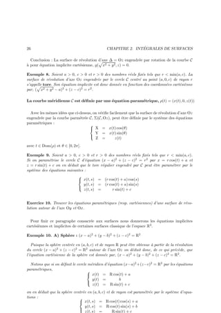 26

´
CHAPITRE 2. INTEGRALES DE SURFACES

Conclusion : La surface de r´volution d’axe ∆ = Oz engendr´e par rotation de la courbe C
e
e
a
` pour ´quation implicite cart´sienne, g( x2 + y 2 , z) = 0.
e
e
Exemple 8. Soient a  0, c  0 et r  0 des nombres r´els ﬁx´s tels que r  min(a, c). La
e
e
surface de r´volution d’axe Oz engendr´e par le cercle C centr´ au point (a, 0, c) de rayon r
e
e
e
s’appelle tore. Son ´quation implicite est donc donn´e en fonction des coordonn´es cart´si`nne
e
e
e
e e
2 + y 2 − a)2 + (z − c)2 = r 2 .
par, ( x
La courbe m´ridienne C est d´ﬁnie par une ´quation param´trique, ρ(t) = (x(t), 0, z(t))
e
e
e
e
Avec les mˆmes id´es que ci-dessus, on v´riﬁe facilement que la surface de r´volution d’axe Oz
e
e
e
e
engendr´e par la courbe parm´tr´e C, Σ(C, Oz), peut ˆtre d´ﬁnie par le syst`me des ´quations
e
e e
e
e
e
e
param´triques :
e

 X = x(t) cos(θ)
Y = x(t) sin(θ)

Z =
z(t)
avec t ∈ Dom(ρ) et θ ∈ [0, 2π].

Exemple 9. Soient a  0, c  0 et r  0 des nombres r´els ﬁx´s tels que r  min(a, c).
e
e
Si on param´trise le cercle C d’´quation (x − a)2 + (z − c)2 = r 2 par x = r cos(t) + a et
e
e
z = r sin(t) + c on en d´duit que le tore r´gulier engendr´ par C peut ˆtre param´trer par le
e
e
e
e
e
syst`me des ´quations suivantes :
e
e

 x(t, s) = (r cos(t) + a) cos(s)
y(t, s) = (r cos(t) + a) sin(s)

z(t, s) =
r sin(t) + c
Exercice 10. Trouver les ´quations param´triques (resp. cart´siennes) d’une surface de r´voe
e
e
e
lution autour de l’axe Oy et Ox.
Pour ﬁnir ce paragraphe consacr´e aux surfaces nous donnerons les ´quations implicites
e
e
cart´si`nnes et implicites de certaines surfaces classique de l’espace R3 .
e e
Exemple 10. A) Sph`re : (x − a)2 + (y − b)2 + (z − c)2 = R2
e
Puisque la sph`re centr´e en (a, b, c) et de rayon R peut ˆtre obtenue ` partir de la r´volution
e
e
e
a
e
du cercle (x − a)2 + (z − c)2 = R2 autour de l’axe Oz on d´duit donc, de ce qui pr´c`de, que
e
e e
l’´quation cart´sienne de la sph`re est donn´e par, (x − a)2 + (y − b)2 + (z − c)2 = R2 .
e
e
e
e
Notons que si on d´ﬁnit le cercle m´ridien d’´quation (x−a)2 +(z−c)2 = R2 par les ´quations
e
e
e
e
param´triques,
e

 x(t) = R cos(t) + a
y(t) =
b

z(t) = R sin(t) + c
on en d´duit que la sph`re centr´e en (a, b, c) et de rayon est param´tr´e par le syst`me d’equae
e
e
e e
e
tions :

 x(t, s) = R cos(t) cos(s) + a
y(t, s) = R cos(t) sin(s) + b

z(t, s) =
R sin(t) + c

 