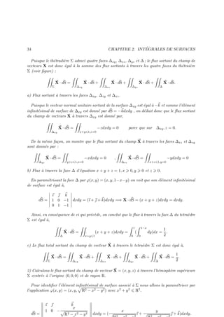 ´
CHAPITRE 2. INTEGRALES DE SURFACES

34

Puisque le th´tradi`re Σ admet quatre faces ∆xy , ∆xz , ∆yz et ∆ ; le ﬂux sortant du champ de
e
e
vecteurs X est donc ´gal ` la somme des ﬂux sortants ` travers les quatre faces du th´trai`re
e
a
a
e
e
Σ (voir ﬁgure) :

Σ

X · dS =

∆xy

X · dS +

∆xz

X · dS +

∆yz

X · dS +

∆

X · dS.

a) Flux sortant ` travers les faces ∆xy , ∆zy et ∆xz .
a
Puisque le vecteur normal unitaire sortant de la surface ∆xy est ´gal ` −k et comme l’´l´ment
e a
ee
e
e
inﬁnit´simal de surface de ∆xy est donn´ par dS = −kdxdy , on d´duit donc que le ﬂux sortant
e
du champ de vecteurs X ` travers ∆xy est donn´ par,
a
e

∆xy

X · dS =

x+y 1,z=0

−zdxdy = 0

parce que sur

∆xy , z = 0.

De la mˆme fa¸on, on montre que le ﬂux sortant du champ X ` travers les faces ∆xz et ∆zy
e
c
a
sont donn´s par :
e

∆yz

X · dS =

y+z 1,x=0

−xdxdy = 0

X · dS =

,
∆xz

b) Flux ` travers la face ∆ d’´quation x + y + z = 1, x
a
e

0, y

x+z 1,y=0

0 et z

−ydxdy = 0

0.

En param´trisant la face ∆ par ϕ(x, y) = (x, y, 1−x−y) on voit que son ´l´ment inﬁnit´simal
e
ee
e
de surface est ´gal `,
e
a
ı  k
1 0 −1 dxdy = (ı +  + k)dxdy =⇒ X · dS = (x + y + z)dxdy = dxdy.
0 1 −1

dS =

Ainsi, en cons´quence de ci qui pr´c`de, on conclut que le ﬂux ` travers la face ∆ du tetra`dre
e
e e
a
e
Σ est ´gal `,
e
a
1
∆

X · dS =

(x + y + z)dxdy =
x+y 1

1−x

(
0

0

1
dy)dx = .
2

c) Le ﬂux total sortant du champ de vecteur X ` travers le tetra`dre Σ est donc ´gal `,
a
e
e
a

Σ

X · dS =

∆xy

X · dS +

∆xz

X · dS +

∆yz

X · dS +

1
X · dS = .
2
∆

2) Calculons le ﬂux sortant du champ de vecteur X = (x, y, z) ` travers l’h´misph`re sup´rieure
a
e
e
e
Σ centr´e ` l’origine (0, 0, 0) et de rayon R.
e a
Pour identiﬁer l’´l´ment inﬁnit´simal de surface associ´ ` Σ nous allons la param´triser par
ee
e
ea
e
l’application ϕ(x, y) = (x, y, R2 − x2 − y 2 ) avec x2 + y 2 R2 .

dS =

ı 
1 0 −

k
x
R2 − x2 − y 2

dxdy = (

x

ı+

y

 + k)dxdy.

 