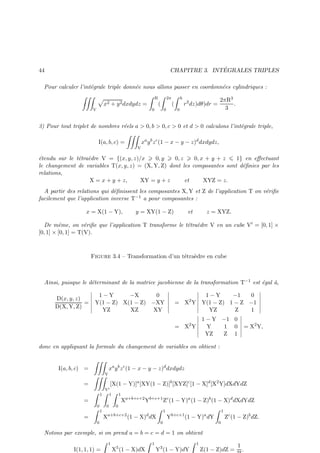 ´
CHAPITRE 3. INTEGRALES TRIPLES

44

Pour calculer l’int´grale triple donn´e nous allons passer en coordonn´es cylindriques :
e
e
e
R

x2 + y 2 dxdydz =
V

2π

(
0

h

(
0

2πR3
.
3

r 2 dz)dθ)dr =

0

3) Pour tout triplet de nombres r´els a  0, b  0, c  0 et d  0 calculons l’int´grale triple,
e
e
I(a, b, c) =
V

xa y b z c (1 − x − y − z)d dxdydz,

´tendu sur le t´tra`dre V = {(x, y, z)/x
e
e e
0, y
0, z
0, x + y + z
1} en eﬀectuant
le changement de variables T(x, y, z) = (X, Y, Z) dont les composantes sont d´ﬁnies par les
e
relations,
X = x + y + z,
XY = y + z
et
XYZ = z.
A partir des relations qui d´ﬁnissent les composantes X, Y et Z de l’application T on v´riﬁe
e
e
−1 a pour composantes :
facilement que l’application inverse T
x = X(1 − Y),

y = XY(1 − Z)

et

z = XYZ.

De mˆme, on v´riﬁe que l’application T transforme le t´tra`dre V en un cube V′ = [0, 1] ×
e
e
e e
[0, 1] × [0, 1] = T(V).
Figure 3.4 – Transformation d’un t´tra`dre en cube
e e

Ainsi, puisque le d´terminant de la matrice jacobienne de la transformation T−1 est ´gal `,
e
e
a
D(x, y, z)
=
D(X, Y, Z)

1−Y
−X
0
Y(1 − Z) X(1 − Z) −XY
YZ
XZ
XY

1−Y
−1
0
= X2 Y Y(1 − Z) 1 − Z −1
YZ
Z
1
1 − Y −1 0
Y
1 0
YZ
Z 1

= X2 Y

= X2 Y,

donc en appliquant la formule du changement de variables on obtient :

I(a, b, c) =
V

xa y b z c (1 − x − y − z)d dxdydz
[X(1 − Y)]a [XY(1 − Z)]b [XYZ]c [1 − X]d [X2 Y]dXdYdZ

=

V′
1
1

1

=
0

0
1

=
0

0

Xa+b+c+2 Yb+c+1 Zc (1 − Y)a (1 − Z)b (1 − X)d dXdYdZ

Xa+b+c+2 (1 − X)d dX

1
0

Yb+c+1 (1 − Y)a dY

1
0

Zc (1 − Z)b dZ.

Notons par exemple, si on prend a = b = c = d = 1 on obtient
1

I(1, 1, 1) =

X5 (1 − X)dX

1

Y3 (1 − Y)dY

1

Z(1 − Z)dZ =

1

.

 