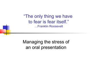“The only thing we have
to fear is fear itself.”
…Franklin Roosevelt
Managing the stress of
an oral presentation
 