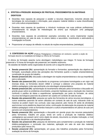 4. EFEITOS A PRODUZIR: MUDANÇA DE PRÁTICAS, PROCEDIMENTOS OU MATERIAIS
DIDÁTICOS
• Docentes mais capazes de pesquisar e aceder a recursos disponíveis, incluindo através das
tecnologias de comunicação e informação, para preparar material didático e aulas diversificadas
com uma cultura empreendedora
• Docentes mais capazes de questionar e introduzir mudanças nas suas práticas profissionais,
nomeadamente na adoção de metodologias de ensino que impliquem uma pedagogia
empreendedora.
• Docentes mais capazes de providenciar exemplos concretos de como implementar noções
empreendedoras em sala de aula, no ensino básico e secundário, incentivando e estimulando a
investigação na Escola.
• Proporcionar um espaço de reflexão no estudo de noções empreendedoras. [estratégia]
5. CONTEÚDOS DA AÇÃO (Práticas Pedagógicas e Didácticas em exclusivo, quando a acção de
formação decorre na modalidade de Estágio ou Oficina de Formação)
A oficina de formação assenta numa abordagem metodológica que integra 15 horas de formação
presencial e 15 horas de formação não presencial, em trabalho autónomo.
As sessões de trabalho serão organizadas de acordo com a seguinte estrutura:
• Sessão presencial (3h): apresentação do formador e formandos; apresentação dos objetivos da
formação; auscultação prévia das perceções dos formandos quanto a noções empreendedoras;
constituição de grupos de trabalho;
• Sessão presencial (3h): discussão e abordagem de noções empreendedoras e da sua importância
para a educação;
• Sessão não presencial (3h): consultando os programas curriculares homologados e em vigor nas
diversas áreas, os formandos devem refletir e começar a elaborar uma proposta de material
didático-pedagógico onde seja pertinente uma abordagem empreendedora;
• Sessão presencial (3h): apresentação do levantamento efetuado pelos formandos e discussão em
grande grupo sobre os problemas encontrados, propondo hipóteses para a resolução dos mesmos;
confronto e partilha de ideias e experiências; apresentação, por parte do formador, de vários
recursos tecnológicos passíveis de poderem ser usados em contexto de sala de aula;
• Sessão não presencial (6h): pesquisa por parte dos formandos de vários recursos tecnológicos, e
outros existentes passíveis de serem utilizados em contexto de sala de aula, indicando onde os
mesmos se podem inserir nos curricula; caso seja possível, pelo menos 3h serão de atividades
assíncronas numa plataforma disponível online; continuação da elaboração da proposta de material
didático-pedagógico onde os formandos traduzam a cultura empreendedora em planos de aula (em
parceria com empreendedores);
• Sessão presencial (3h): apresentação e discussão em grande grupo dos recursos pesquisados
pelos formandos; trabalho em grupo, tendo em conta a produção de materiais didático-
-pedagógicos que possam servir como objeto de estudo, documento ou simples motivação, a nível
das várias disciplinas e da interdisciplinaridade;
• Sessão não presencial (6h): pesquisa de elementos para complementar a produção de materiais
didático-pedagógicos e conclusão dos materiais; aplicação em sala de aula dos materiais
produzidos (pelo menos 3h);
• Sessão presencial (3h): apresentação, em grupo, dos trabalhos produzidos pelos formandos;
avaliação da oficina de formação.
 