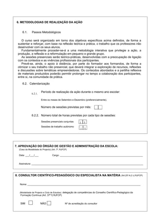 6. METODOLOGIAS DE REALIZAÇÃO DA AÇÃO
6.1. Passos Metodológicos
O curso será organizado em torno dos objetivos específicos acima definidos, de forma a
sustentar e reforçar, com base na reflexão teórica e prática, o trabalho que os professores irão
desenvolver com os seus alunos.
Fundamentalmente proceder-se-á a uma metodologia interativa que privilegie a ação, a
produção, a reflexão e a reformulação em pequeno e grande grupo.
As sessões presenciais serão teórico-práticas, desenvolvidas com a preocupação de ligação
com os contextos e as vivências profissionais dos participantes.
Prevê-se, ainda, o apoio à distância, por parte do formador aos formandos, de forma a
otimizar o seu trabalho não presencial, que deverá integrar a exploração de recursos, reflexões
e discussões sobre temáticas empreendedoras. Os conteúdos abordados e a partilha reflexiva
de materiais produzidos poderão permitir prolongar no tempo a colaboração dos participantes,
entre si, na comunidade de prática.
6.2. Calendarização
6.2.1.
Período de realização da ação durante o mesmo ano escolar:
Entre os meses de Setembro e Dezembro (preferencialmente).
Número de sessões previstas por mês:
6.2.2. Número total de horas previstas por cada tipo de sessões:
Sessões presenciais conjuntas
Sessões de trabalho autónomo
1 5
1 5
Data: ___/___/___ Cargo: _______________________________________________________________
Assinatura: _____________________________________________________________________________________
8. CONSULTOR CIENTÍFICO-PEDAGÓGICO OU ESPECIALISTA NA MATÉRIA (Art.25º-A,2 c) RJFCP)
Nome: ______________________________________________________________________________________
(Modalidade de Projecto e Ciclo de Estudos) delegação de competências do Conselho Científico-Pedagógico da
Formação Contínua (Art. 37º f) RJFCP)
SIM NÃO Nº de acreditação do consultor
7. APROVAÇÃO DO ÓRGÃO DE GESTÃO E ADMINISTRAÇÃO DA ESCOLA:
(Caso da Modalidade do Projecto) (Art. 7º, RJFCP)
 