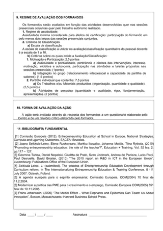 8
Data ____ / ____ / ____ Assinatura ______________________________________
9. REGIME DE AVALIAÇÃO DOS FORMANDOS
Os formandos serão avaliados em função das atividades desenvolvidas quer nas sessões
presenciais conjuntas quer pelo trabalho autónomo realizado.
1. Regime de assiduidade:
Assiduidade mínima considerada para efeitos de certificação: participação do formando em
pelo menos dois terços das sessões presenciais conjuntas.
2. Critérios de Classificação
a) Escala de classificação
A escala de classificação a utilizar na avaliação/classificação quantitativa do pessoal docente
é a escala de 1 a 10.
b) Critérios sobre os quais incide a Avaliação/Classificação:
1. Motivação e Participação: 2,5 pontos
a) Assiduidade e pontualidade, pertinência e clareza das intervenções, interesse,
motivação, iniciativa e autonomia, participação nas atividades e tarefas propostas nas
sessões presenciais; (1ponto)
b) Integração no grupo (relacionamento interpessoal e capacidade de partilha de
saberes); (1,5 pontos)
2. Portfólio individual que contenha: 7,5 pontos
a) Os Trabalhos e/ou Materiais produzidos (organização, quantidade e qualidade);
(5,5 pontos)
b) Atividades de pesquisa (quantidade e qualidade, rigor, fundamentação,
apresentação). (2 pontos)
10. FORMA DE AVALIAÇÃO DA AÇÃO
A ação será avaliada através da resposta dos formandos a um questionário elaborado pelo
Centro e de um relatório crítico elaborado pelo formador.
11. BIBLIOGRAFIA FUNDAMENTAL
[1] Comissão Europeia (2012). Entrepreneurship Education at School in Europe. National Strategies,
Curricula and Learning Outcomes. EACEA: Bruxelas.
[2] Jaana Seikkula-Leino, Elena Ruskovaara, Markku Ikavalko, Johanna Mattila, Tiina Rytkola, (2010)
"Promoting entrepreneurship education: the role of the teacher?", Education + Training, Vol. 52 Iss: 2,
pp.117 – 127.
[3] Geomina Turlea, Daniel Nepelski, Giuditta de Prato, Sven Lindmark, Andrea de Panizza, Lucio Picci,
Paul Desruelle, David Broster, (2010) “The 2010 report on R&D in ICT in the European Union”,
Luxembourg: Publications Office of the European Union.
[4] Seikkula-Leino, J. (submitted). The process of Entrepreneurship Education Development through
Curriculum reform. In The Internationalizing Entreprenurship Education & Training Conference. 8 -11
July 2007. Gdansk, Poland.
[5] A agenda europeia para o espírito empresarial, Comissão Europeia, COM(2004) 70 final de
11.2.2004.
[6] Modernizar a política das PME para o crescimento e o emprego, Comissão Europeia COM(2005) 551
final de 10.11.2005.
[7] Frans Johansson, (2006) “The Medici Effect – What Elephants and Epidemics Can Teach Us About
Innovation”, Boston, Massachusetts: Harvard Business School Press.
 