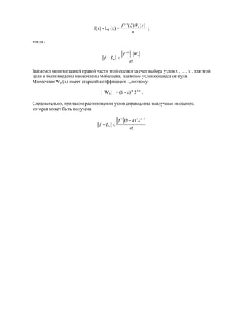 f(x) - Ln (x) =
n
xWf n
n
)()()(

;
тогда -
!
)(
n
Wf
Lf
n
n
n 
Займемся минимизацией правой части этой оценки за счет выбора узлов x , ... , x , для этой
цели и были введены многочлены Чебышева, наименее уклоняющиеся от нуля.
Многочлен Wn (x) имеет старший коэффициент 1, поэтому
Wn = (b - a) n
21-n
.
Следовательно, при таком расположении узлов справедлива наилучшая из оценок,
которая может быть получена
!
)(
n
2abf
Lf
1nnn
n



 