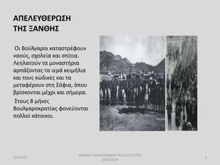 ΑΠΕΛΕΥΘΕΡΩΣΗ
ΤΗΣ ΞΑΝΘΗΣ
Οι Βούλγαροι καταστρέφουν
ναούς, σχολεία και σπίτια.
Λεηλατούν τα μοναστήρια
αρπάζοντας τα ιερά κειμήλια
και τους κώδικες και τα
μεταφέρουν στη Σόφια, όπου
βρίσκονται μέχρι και σήμερα.
Στους 8 μήνες
Βουλγαροκρατίας φονεύονται
πολλοί κάτοικοι.
5/1/2020
ΙΩΑΝΝΑ ΠΟΛΥΧΡΟΝΙΔΟΥ/ ΤΑΞΗ:ΣΤ1/ ΕΤΟΣ
2019-2020
3
 