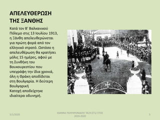 ΑΠΕΛΕΥΘΕΡΩΣΗ
ΤΗΣ ΞΑΝΘΗΣ
Κατά τον Β' Βαλκανικού
Πόλεμο στις 13 Ιουλίου 1913,
η Ξάνθη απελευθερώνεται
για πρώτη φορά από τον
ελληνικό στρατό. Ωστόσο η
απελευθέρωση θα κρατήσει
μόλις 15 ημέρες, αφού με
τη Συνθήκη του
Βουκουρεστίου που
υπεγράφη την ίδια χρονιά,
όλη η Θράκη αποδίδεται
στη Βουλγαρία. Η δεύτερη
Βουλγαρική
Κατοχή αποδείχτηκε
ιδιαίτερα οδυνηρή.
5/1/2020
ΙΩΑΝΝΑ ΠΟΛΥΧΡΟΝΙΔΟΥ/ ΤΑΞΗ:ΣΤ1/ ΕΤΟΣ
2019-2020
5
 