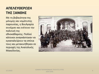 ΑΠΕΛΕΥΘΕΡΩΣΗ
ΤΗΣ ΞΑΝΘΗΣ
Με τη βεβαιότητα της
μόνιμης και νομότυπης
παρουσίας, η Βουλγαρία
συνέχισε και ενέτεινε την
πολιτική της
εθνοκάθαρσης. Πολλοί
κάτοικοι αναγκάστηκαν να
εγκαταλείψουν τα σπίτια
τους και μετακινήθηκαν σε
περιοχές της Ανατολικής
Μακεδονίας.
5/1/2020
ΙΩΑΝΝΑ ΠΟΛΥΧΡΟΝΙΔΟΥ/ ΤΑΞΗ:ΣΤ1/ ΕΤΟΣ
2019-2020
6
 