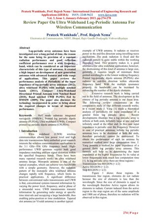 Prateek Wankhade, Prof. Rajesh Nema / International Journal of Engineering Research and
               Applications (IJERA) ISSN: 2248-9622          www.ijera.com
                    Vol. 3, Issue 1, January-February 2013, pp.274-278
   Review Paper On Ultra Wideband Log-Periodic Antenna For
                   Wireless Communication
                          Prateek Wankhade1, Prof. Rajesh Nema2
           Electronics & Communication, NIIST, Bhopal, Rajiv Gandhi Prodyogiki Vishvavidhyalaya


Abstract
         Log-periodic array antennas have been           example of UWB antenna. It radiates or receives
investigated over a long period of time, the reason      power in the end-fire direction using travelling-wave
for the same being its provision of a constant           mechanism. The peak radiation is fixed and the
radiation performance and good reflection                radiation pattern is quite stable within the working
coefficient performance over a wide frequency            frequency band. This property makes it, a good
band, which can be considered as an important            alternative for ultra wideband applications; however,
characteristic of this type of antennas. It created      the shortcoming of this kind of antenna is large size,
a high impact on development of new generation           generally it requires length of minimum three
antennas with advanced features and wide range           guided-wavelengths at the lowest working frequency.
of applications. This paper reviews the                  Printed log-periodic dipole antenna (PLPDA) also
performance analysis of Periodicity of the input         radiates in end-fire direction within ultrawide
impedance of log-periodic array antennas (2012),         frequency band. With the multiple resonance
ultra wideband PLPDA with multiple notched               property, its bandwidth can be increased by
bands     (2011),     Compact     Ultra-Wideband         enhancing the number of the dipole elements.
Directional Printed Antenna with Notched Band                      Extensive research work is being carried
(2010), Band notched UWB PLPDA Fed by                    out in the field of antennas. The development in the
HMSIW (2009). The paper also discusses the               context of log periodic antenna is our focus area.
technology incorporated in order to bring about          The following review concentrates on the
the required changes in terms of improved                comparative study of four different research works;
performance.                                             in a recent study J. Yang [1] made a theoretical
                                                         analysis of periodicity for input impedance of a
Keywords – Half mode substrate integrated                general finite log periodic array.               Recent
waveguide (HMSIW), Printed log periodic dipole           developments illustrate that a log periodic array is
antenna (PLPDA), Ultra wideband (UWB), Compact           infinite at both ends, infinitely large at one end and
printed log periodic dipole antenna (CPLPDA).            infinitely small at the other end. In this case input
                                                         impedance is periodic over the frequency. However
I. Introduction                                          in case of practical antennas, infinite log periodic
          Ultra     wideband      (UWB)       wireless   antennas have to be shortened at both the ends,
communication allows low power level and high            therefore periodicity cannot be maintained. To
data rate transmissions have embarked great research     obtain the performance of such an antenna by
interests for wireless communications applications in    numerical method need large computation time. J.
the 3.1 GHz–10.6 GHz frequency band. High-               Yang presents a method for input impedance of a
performance UWB antennas require both good               general finite log periodic array antenna. This
impedance matching and low signal distortion within      formula will help us in determining the input
the specified frequency bands. There have been           impedance at the higher frequencies by its value at
many reported research works on ultra wideband           lower frequencies with much less computation time
antenna design. Monopole antenna is one of the           [1]. In log periodic array there are three regions:-
typical examples, which can achieve very bandwidth       Transmission line REGION (< λ/2)
with a simple geometry. However, the radiation           Active REGION (= λ/2)
pattern of the monopole ultra wideband antenna           Stop REGION (> λ/2)
changes rapidly with frequency, which limits its                   Figure 1 shows these regions. In
practical applications. A significant difference         transmission line region, elements do not radiate
between conventional radio transmissions and UWB         because the size of elements is less than the
is that, conventional systems transmit information by    wavelength. Since the size of elements is equal to
varying the power level, frequency, and/or phase of      the wavelength therefore Active region allows its
a sinusoidal wave. UWB transmissions transmit            elements to radiate. Current induced from the active
information by generating radio energy at specific       region to the stop region are of the same amplitude
time intervals and occupying a large bandwidth, thus     and 1800 out of phase, therefore no radiation will be
enabling pulse-position or time modulation. Tapered      observed in this region.
slot antenna (or Vivaldi antenna) is another typical



                                                                                                274 | P a g e
 