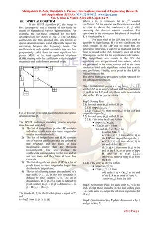 Mahipalsinh R. Zala, Shaktisinh S. Parmar / International Journal of Engineering Research
                 and Applications (IJERA) ISSN: 2248-9622 www.ijera.com
                         Vol. 3, Issue 2, March -April 2013, pp.272-275
 III. SPIHT ALGORITHM                              Where c (i, j) represents the (i, j)th wavelet
          In the SPIHT algorithm [4], the image is            coefficient. All the wavelet coefficients are searched
first decomposed into a number of sub-bands by                in order to obtain the maximum c (i, j) after
means of hierarchical wavelet decomposition. For              executing the discrete wavelet transform. For
example, the sub-bands obtained for two-level                 operations in the subsequent bit-planes of threshold
decomposition are shown in Fig. 2 The sub-band                T, n is reduced by 1.
coefficients are then grouped into sets known as                        For each pixel in the LIP, one bit is used to
spatial-orientation trees, which efficiently exploit the      describe its significance. If it is not significant, the
correlation between the frequency bands. The                  pixel remains in the LIP and no more bits are
coefficients in each spatial orientation tree are then        generated; otherwise, a sign bit is produced and the
progressively coded from the most significant bit-            pixel is moved to the LSP. Similarly, each set in the
planes (MSB) to the least significant bit-planes              LIS requires one bit for the significance information.
(LSB), starting with the coefficients with the highest        The insignificant sets remain in the LIS; the
magnitude and at the lowest pyramid levels.                   significant sets are partitioned into subsets, which
                                                              are processed in the same manner and at the same
                                                              resolution until each significant subset has exactly
                                                              one coefficient. Finally, each pixel in the LSP is
                                                              refined with one bit.
                                                              The above mentioned procedure is then repeated for
                                                              the subsequent resolution.

                                                                                                               
                                                              Step1: Initialization: output n  log 2 max(i , j ) ci , j ;
                                                              set the LSP as an empty list, and add the coordinates
                                                              (i, j)εH to the LIP,and only those with descendants
                                                              also to the LIS, as type A entries.

                                                              Step2: Sorting Pass:
                                                              2.1) for each entry (i, j) in the LIP do:
                                                                2.1.1) output Sn(i, j);
                                                                2.1.2) if Sn(i, j) = 1 then move (i, j) to the LSP and
Fig. 2 Two-level wavelet decomposition and spatial            output the sign of ci ,j;
orientation tree [6]                                          2.2) for each entry (i, j) in the LIS do:
                                                                2.2.1) if the entry is of type A then
The SPIHT multistage encoding process employs                            ● output Sn(D(i, j));
three lists and sets [4-6]:                                              ● if Sn(D(i, j)) = 1 then
  1) The list of insignificant pixels (LIP) contains                        for each (k, l)  O(i, j) do:
        individual coefficients that have magnitudes                               ● output Sn(k, l);
        smaller than the threshold.                                                ● if Sn(k, l) = 1 then add (k, l) to
  2) The list of insignificant sets (LIS) contains                                 the LSP and output the sign of ck,l;
        sets of wavelet coefficients that are defined by                           ● if Sn(k, l) = 0 then add (k, l) to
        tree structures and are found to have                                      the end of the LIP;
        magnitudes smaller than the threshold                                      if L(i, j) ≠ 0 then move (i, j) to the
        (insignificant). The sets exclude the                                      end of the LIS, as an entry of type
        coefficients corresponding to the tree and all                             B, and go to Step 2.2.2);
        sub tree roots and they have at least four                                 otherwise, remove entry (i, j) from
        elements.                                                                  the LIS;
  3) The list of significant pixels (LSP) is a list of        2.2.2) if the entry is of type B then
        pixels found to have magnitudes larger than                      ● output Sn(L(i, j));
        the threshold (significant).                                     ● if Sn(L(i, j)) = 1 then
  4) The set of offspring (direct descendants) of a                                add each (k, l)  O(i, j) to the end
        tree node, O (i , j), in the tree structures is                            of the LIS as an entry of type A;
        defined by pixel location (i, j). The set of                                remove (i, j) from the LIS.
        descendants, D (i, j), of a node is defined by
        pixel location (i, j). L (i, j) is defined as L (i,   Step3: Refinement Pass: for each entry (i, j) in the
        j) = D (i, j) – O (i, j).                             LSP, except those included in the last sorting pass
                                                              (i.e., with same n), output the nth most significant bit
The threshold, T, for the first bit-plane is equal to 2n,     of |ci ,j|;
and
n = log2 (max (i, j) {|c (i, j)|}                             Step4: Quantization-Step Update: decrement n by 1
                                                              and go to Step 2).

                                                                                                        273 | P a g e
 